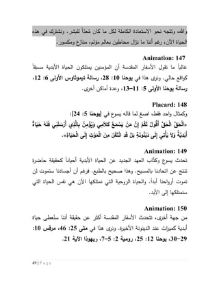 49 | P a g e
‫وهللا‬،‫و‬‫ا‬ ‫نحو‬ ‫تتجه‬‫ال‬‫ست‬‫عادة‬‫ل‬ ‫الكاملة‬ُ‫م‬ ‫كان‬ ‫ما‬ ‫كل‬ّ‫عد‬‫ا‬.‫للبشر‬‫هذه‬ ‫في‬ ‫ونشترك‬
‫ما‬ ‫أننا‬ ‫غم‬‫ر‬ ،‫اآلن‬ ‫الحياة‬‫ن‬‫ز‬‫ا‬‫م‬ ‫بعالم‬ ‫محاطين‬ ‫ل‬‫ؤ‬‫ع‬‫مناز‬ ،‫لم‬‫ومكسور‬.
Animation: 147
‫غالب‬‫ا‬‫ما‬‫تقول‬‫المقدسة‬ ‫األسفار‬‫ن‬‫يمتلكو‬ ‫المؤمنين‬ ‫أن‬‫األبدية‬ ‫الحياة‬‫مسبقا‬
‫في‬ ‫هذا‬ ‫ى‬‫ونر‬ .‫حالي‬ ‫اقع‬‫و‬‫ك‬‫يوحنا‬51:51،‫رسالة‬‫تيموثاوس‬‫األولى‬6:55،
‫رسالة‬‫يوحنا‬‫األولى‬2:55–53،‫و‬‫أ‬ ‫عدة‬‫ما‬‫كن‬.‫ى‬‫أخر‬
Placard: 148
‫فقط‬ ‫احد‬‫و‬ ‫وكمثال‬،‫ا‬‫صغ‬‫في‬ ‫ع‬‫يسو‬ ‫قاله‬ ‫لما‬[‫يوحنا‬2:54]:
«ُ‫ع‬َ‫م‬ ْ‫س‬َ‫ي‬ ْ‫ن‬َ‫م‬ َّ‫ن‬ِ‫إ‬ ْ‫م‬ُ‫ك‬َ‫ل‬ ُ ‫و‬ُ‫ق‬َ‫أ‬ َّ‫ق‬َ‫ح‬ْ‫ل‬‫ا‬ َّ‫ق‬َ‫ح‬ْ‫ل‬َ‫ا‬‫اة‬َ‫ي‬َ‫ح‬ ُ‫ه‬َ‫ل‬َ‫ف‬ ‫ي‬ِ‫ن‬َ‫ل‬ َ‫س‬ْ‫َر‬‫أ‬ ‫ي‬ِ‫ذ‬َّ‫ال‬ِ‫ب‬ ُ‫ن‬ِ‫م‬ ْ‫ؤ‬ُ‫ي‬َ‫و‬ ‫ي‬ِ‫م‬َ‫ال‬َ‫ك‬
ِ‫اة‬َ‫ي‬َ‫ح‬ْ‫ل‬‫ا‬ ‫ى‬َ‫ل‬ِ‫إ‬ ِ‫ت‬ ْ‫و‬َ‫م‬ْ‫ل‬‫ا‬ َ‫ن‬ِ‫م‬ َ‫ل‬َ‫ق‬َ‫ت‬ْ‫ن‬‫ا‬ ِ‫د‬َ‫ق‬ ْ‫ل‬َ‫ب‬ ٍ‫ة‬َ‫ن‬‫و‬ُ‫ن‬ْ‫ي‬َ‫د‬ ‫ى‬َ‫ل‬ِ‫إ‬ ‫ي‬ِ‫ْت‬‫أ‬َ‫ي‬ َ‫ال‬َ‫و‬ ‫ة‬َّ‫ي‬ِ‫د‬َ‫َب‬‫أ‬.»
Animation: 149
‫األبدية‬ ‫الحياة‬ ‫عن‬ ‫الجديد‬ ‫العهد‬ ‫اب‬ّ‫وكت‬ ‫ع‬‫يسو‬ ‫تحدث‬‫أحيان‬‫ا‬‫ة‬‫ر‬‫حاض‬ ‫كحقيقة‬
‫ت‬‫اتحادن‬ ‫عن‬ ‫نتج‬‫صحيح‬ ‫وهذا‬ .‫بالمسيح‬ ‫ا‬‫بالطبع‬‫ف‬ .‫ستموت‬ ‫أجسادنا‬ ‫أن‬ ‫غم‬‫ر‬‫لن‬
‫تموت‬‫احنا‬‫و‬‫أر‬‫أبد‬‫ا‬.‫و‬‫هي‬ ‫اآلن‬ ‫نمتلكها‬ ‫التي‬ ‫الروحية‬ ‫الحياة‬‫نفس‬‫التي‬ ‫الحياة‬
.‫األبد‬ ‫إلى‬ ‫سنمتلكها‬
Animation: 150
،‫ى‬‫أخر‬ ‫جهة‬ ‫من‬‫ت‬‫تحدث‬‫المقدسة‬ ‫األسفار‬ُ‫سن‬ ‫أننا‬ ‫حقيقة‬ ‫عن‬ ‫أكثر‬‫حياة‬ ‫عطى‬
‫ا‬ ‫الدينونة‬ ‫عند‬ ‫اث‬‫ر‬‫كمي‬ ‫أبدية‬‫ون‬ .‫ة‬‫ر‬‫ألخي‬‫ى‬‫ر‬‫في‬ ‫هذا‬‫متى‬52:46،‫مرقس‬51:
59-31،‫يوحنا‬55:52،‫رومية‬5:2–7،‫و‬‫يهوذا‬‫اآلية‬55.
 
