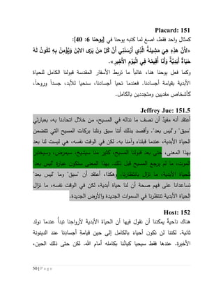 50 | P a g e
Placard: 151
‫كمث‬‫ا‬‫ا‬ ،‫فقط‬ ‫احد‬‫و‬ ‫ل‬‫صغ‬‫كتبه‬ ‫لما‬‫في‬ ‫يوحنا‬[‫يوحنا‬6:41]:
«ِ‫ه‬ِ‫ب‬ ُ‫ن‬ِ‫م‬ْ‫ؤ‬ُ‫ي‬َ‫و‬ َ‫ن‬ْ‫االب‬ ‫ى‬َ‫ر‬َ‫ي‬ ْ‫ن‬َ‫م‬ َّ‫ل‬ُ‫ك‬ َّ‫َن‬‫أ‬ ‫ي‬ِ‫ن‬َ‫ل‬ َ‫س‬ْ‫َر‬‫أ‬ ‫ي‬ِ‫ذ‬َّ‫ال‬ ُ‫ة‬َ‫يئ‬ ِ‫ش‬َ‫م‬
َ
‫ي‬ِ‫ه‬ ِ‫ه‬ِ‫هذ‬ َّ‫َن‬‫أل‬ُ‫ه‬َ‫ل‬ ُ‫ن‬‫و‬ُ‫ك‬َ‫ت‬
ِ‫ير‬ِ‫َخ‬‫أل‬‫ا‬ ِ‫م‬ ْ‫و‬َ‫ي‬ْ‫ل‬‫ا‬ ‫ي‬ِ‫ف‬ ُ‫ه‬ُ‫يم‬ِ‫ُق‬‫أ‬ ‫ا‬َ‫ن‬َ‫أ‬َ‫و‬ ‫ة‬َّ‫ي‬ِ‫د‬َ‫َب‬‫أ‬ ‫اة‬َ‫ي‬َ‫ح‬.»
‫و‬‫غالب‬ ،‫هنا‬ ‫يوحنا‬ ‫فعل‬ ‫كما‬‫ا‬‫ما‬‫ت‬‫بط‬‫ر‬‫المقدسة‬ ‫األسفار‬‫للحياة‬ ‫الكامل‬ ‫قبولنا‬
‫األبدية‬‫ب‬‫جسد‬ ،‫لألبد‬ ‫سنحيا‬ ،‫أجسادنا‬ ‫تحيا‬ ‫فعندما‬ .‫أجسادنا‬ ‫قيامة‬‫ا‬‫وروح‬‫ا‬،
‫ومتجددين‬ ‫مفديين‬ ‫كأشخاص‬‫بالكامل‬.
Jeffrey Jue: 151.5
ٌ‫مفيد‬ ‫أنه‬ ‫أعتقد‬‫ي‬َ‫ت‬‫ر‬‫بعبا‬ ،‫به‬ ‫اتحادنا‬ ‫خالل‬ ‫من‬ ،‫المسيح‬ ‫في‬ ‫نناله‬ ‫ما‬ ‫نصف‬ ‫أن‬
‫و‬ ."‫بعد‬ ‫و"ليس‬ "‫"سبق‬‫أ‬‫قصد‬‫أن‬ ‫بذلك‬‫نا‬‫ونلنا‬ ‫سبق‬‫تتضمن‬ ‫التي‬ ‫المسيح‬ ‫بركات‬
‫األبدية‬ ‫الحياة‬،‫قبلنا‬ ‫عندما‬‫ه‬‫ليست‬ ‫هي‬ ،‫نفسه‬ ‫الوقت‬ ‫في‬ ‫لكن‬ .‫به‬ ‫وآمنا‬‫لنا‬‫بعد‬
‫ب‬‫ال‬ ‫هذا‬‫معنى‬،‫قبول‬ ‫بعد‬ ‫حتى‬‫وسيختبر‬ ،‫سيمرض‬ ،‫سيشيخ‬ ‫منا‬ ‫كثير‬ ،‫المسيح‬ ‫نا‬
‫المعنى‬ ‫بهذا‬ .‫ذلك‬ ‫قبل‬ ‫المسيح‬ ‫يرجع‬ ‫لم‬ ‫ما‬ ،‫الموت‬‫ة‬‫ر‬‫عبا‬ ‫ن‬‫ستكو‬"‫بعد‬ ‫"ليس‬
‫ل‬‫ما‬ ،‫األبدية‬ ‫لحياة‬‫ت‬.‫نا‬‫ر‬‫بانتظا‬ ‫ال‬‫ز‬،‫وهكذا‬‫أن‬ ‫أعتقد‬"‫بعد‬ ‫"ليس‬ ‫وما‬ "‫"سبق‬
‫ت‬‫ساعدانا‬‫على‬‫صح‬ ‫فهم‬‫ة‬،‫نفسه‬ ‫الوقت‬ ‫في‬ ‫لكن‬ ،‫أبدية‬ ‫حياة‬ ‫لنا‬ ‫أن‬‫ما‬‫ت‬‫ال‬‫ز‬
‫ا‬ ‫الحياة‬‫السم‬ ‫في‬ ‫نا‬‫ر‬‫تنتظ‬ ‫ألبدية‬‫و‬‫ا‬‫ت‬.‫الجديدة‬ ‫األرض‬‫و‬ ‫الجديدة‬
Host: 152
‫نولد‬ ‫عندما‬ ُ‫أ‬‫تبد‬ ‫نا‬ِ‫اح‬‫و‬‫ألر‬ َ‫ة‬‫األبدي‬ َ‫الحياة‬ ‫أن‬ ‫فيها‬ َ‫نقول‬ ‫أن‬ ‫يمكننا‬ ٌ‫ة‬‫ناحي‬ ‫هناك‬
‫الدينونة‬ ‫عند‬ ‫نا‬ِ‫أجساد‬ ِ‫قيامة‬ ‫حين‬ ‫إلى‬ ‫بالكامل‬ َ‫أحياء‬ ‫ن‬‫نكو‬ ‫لن‬ ‫لكننا‬ .‫ثانية‬
‫أم‬ ‫بكامله‬ ‫نا‬ُ‫كيان‬ ‫سيحيا‬ ‫فقط‬ ‫عندها‬ .‫ة‬‫ر‬‫األخي‬،‫الحين‬ ‫ذلك‬ ‫حتى‬ ‫لكن‬ .‫هللا‬ ‫ام‬
 