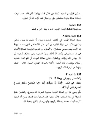 51 | P a g e
‫س‬.‫نا‬ِ‫اح‬‫و‬‫أر‬ ِ‫فداء‬ ِ‫خالل‬ ‫من‬ ‫األبدية‬ ‫الحياة‬ ‫من‬ ‫قليل‬ ‫ق‬‫نتذو‬ُ‫توهب‬ ‫عندما‬ ‫فقط‬ ‫لكن‬
ْ‫نعيش‬ ‫أن‬ ُ‫هللا‬ ‫ادنا‬‫ر‬‫أ‬ ‫كما‬ َ‫نعيش‬ ‫أن‬ ‫حق‬ ‫سنتمكن‬ ،‫جديدة‬ ‫حياة‬ ‫نا‬ُ‫أجساد‬.
Panel: 153
‫ب‬‫ع‬‫د‬‫فهم‬‫نا‬‫ل‬‫توقيت‬،‫األبدية‬ ‫الحياة‬‫دعونا‬‫إلى‬ ‫ننظر‬‫نوعي‬‫تها‬.
Animation: 154
‫ليست‬‫األبدية‬ ‫الحياة‬‫في‬‫ال‬‫كت‬‫ا‬‫ب‬‫المقدس‬،‫ووعي‬ ‫وجود‬ ‫لنا‬ ‫ن‬‫يكو‬ ‫أن‬ ‫مجرد‬
.‫لألبد‬ ‫ان‬‫ر‬‫يستم‬‫لدى‬ ‫إن‬ ،‫األمر‬ ‫نهاية‬ ‫في‬‫دينونة‬ ‫تحت‬ ‫الذين‬ ‫األشخاص‬ ‫حتى‬
.‫ان‬‫ر‬‫مستم‬ ‫ووعي‬ ‫وجود‬ ‫األبدية‬ ‫هللا‬‫ب‬‫ى‬‫األحر‬‫إن‬ ،،‫األبدية‬ ‫للحياة‬ ‫ئيسية‬‫ر‬‫ال‬ ‫النوعية‬
‫هللا‬ ‫بركات‬ ‫في‬ ‫سنعيش‬ ‫أننا‬ ‫هي‬‫لألبد‬.‫و‬‫المعن‬ ‫بهذا‬،‫ى‬‫ي‬‫عني‬‫امتالكنا‬‫لل‬‫أن‬ ،‫حياة‬
.‫وبركته‬ ‫هللا‬ ‫رضى‬ ‫ننال‬‫وب‬،‫المقابل‬‫ت‬‫عني‬‫م‬‫عان‬‫اة‬‫الموت‬،‫غضبه‬ ‫تحت‬ ‫نقع‬ ‫أن‬
.‫ولعنته‬‫ويتضمن‬ِ‫ك‬‫ق‬‫الفر‬‫و‬ .‫الدائم‬ ‫الوجود‬ ‫األبدي‬ ‫الموت‬‫و‬ ‫األبدية‬ ‫الحياة‬ ‫ال‬
‫بين‬‫هما‬.‫الوجود‬ ‫ذلك‬ ‫نوعية‬ ‫هو‬
Placard: 155
‫في‬ ‫ع‬‫يسو‬ ‫صلى‬ ‫وكما‬[‫يوحنا‬57:3]:
«‫ا‬
َ
‫ي‬ِ‫ه‬ ِ‫ه‬ِ‫هذ‬َ‫و‬َ‫ع‬‫و‬ ُ‫س‬َ‫ي‬ َ‫و‬ َ‫ك‬َ‫د‬ْ‫ح‬َ‫و‬ َّ‫ي‬ِ‫يق‬ِ‫ق‬َ‫ح‬ْ‫ل‬‫ا‬ َ‫له‬ ِ‫اإل‬ َ‫ت‬ْ‫ن‬َ‫أ‬ َ‫وك‬ُ‫ف‬ِ‫ر‬ْ‫ع‬َ‫ي‬ ْ‫َن‬‫أ‬ ُ‫ة‬َّ‫ي‬ِ‫د‬َ‫َب‬‫أل‬‫ا‬ ُ‫ة‬‫ا‬َ‫ي‬َ‫ح‬ْ‫ل‬
ُ‫ه‬َ‫ت‬ْ‫ل‬ َ‫س‬ْ‫َر‬‫أ‬ ‫ي‬ِ‫ذ‬َّ‫ال‬ َ‫يح‬ ِ‫س‬َ‫م‬ْ‫ل‬‫ا‬.»
‫ع‬‫يسو‬ ‫م‬ّ‫ل‬‫ع‬‫هنا‬‫م‬ ‫األبدية‬ ‫الحياة‬ ‫أن‬‫س‬‫ا‬‫و‬.‫ع‬‫ويسو‬ ‫هللا‬ ‫فة‬‫ر‬‫لمع‬ ‫ية‬‫و‬‫تتضمن‬‫ة‬‫ر‬‫فك‬
‫فة‬‫ر‬‫المع‬‫ال‬ ‫هذا‬ ‫في‬‫سياق‬،‫ع‬‫يسو‬ ‫قصده‬ ‫فما‬ .‫المحبة‬ ‫على‬ ‫مبنية‬ ‫عالقة‬‫أن‬‫الحياة‬
‫ب‬ ‫بل‬ ،‫الوعي‬‫و‬ ‫بالوجود‬ ‫ببساطة‬ ‫محددة‬ ‫ليست‬ ‫األبدية‬‫ة‬‫ر‬‫الخب‬.‫هللا‬ ‫بمحبة‬
 