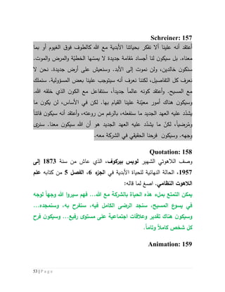 53 | P a g e
Schreiner: 157
‫أال‬ ‫علينا‬ ‫أنه‬ ‫أعتقد‬‫نفكر‬‫م‬ ‫األبدية‬ ‫بحياتنا‬‫الغيوم‬ ‫ق‬‫فو‬ ‫كالطوف‬ ‫هللا‬ ‫ع‬‫بما‬ ‫أو‬
‫معناه‬ُ‫م‬ ‫أجساد‬ ‫لنا‬ ‫ن‬‫سيكو‬ ‫بل‬ .‫ال‬ ‫جديدة‬ ‫قامة‬‫ي‬.‫الموت‬‫و‬ ‫المرض‬‫و‬ ‫ة‬ّ‫الخطي‬ ‫ها‬ ّ‫مس‬
‫ال‬ ‫نحن‬ .‫جديدة‬ ‫أرض‬ ‫على‬ ‫وسنعيش‬ .‫األبد‬ ‫إلى‬ ‫نموت‬ ‫ولن‬ ،‫خالدين‬ ‫ن‬‫سنكو‬
‫سنملك‬ .‫المسؤولية‬ ‫بعض‬ ‫علينا‬ ‫سيتوجب‬ ‫أنه‬ ‫نعرف‬ ‫لكننا‬ ،‫التفاصيل‬ ‫كل‬ ‫نعرف‬
‫عالم‬ ‫كونه‬ ‫أعتقد‬‫و‬ .‫المسيح‬ ‫مع‬‫ا‬‫جديد‬‫ا‬،.‫هللا‬ ‫خلقه‬ ‫الذي‬ ‫ن‬‫الكو‬ ‫مع‬ ‫سنتفاعل‬
‫و‬‫أمور‬ ‫هناك‬ ‫ن‬‫سيكو‬‫نة‬ّ‫معي‬‫بها‬ ‫القيام‬ ‫علينا‬‫األساس‬ ‫في‬ ‫لكن‬ .،‫ن‬‫يكو‬ ‫لن‬‫ما‬
،‫روعته‬ ‫من‬ ‫غم‬‫بالر‬ ،‫سنفعله‬ ‫ما‬ ‫الجديد‬ ‫العهد‬ ‫عليه‬ ‫د‬ّ‫يشد‬‫أعتقد‬‫و‬‫فاتن‬ ‫ن‬‫سيكو‬ ‫أنه‬‫ا‬
ُ‫وم‬‫رضي‬‫ا‬،ّ‫لكن‬‫الجدي‬ ‫العهد‬ ‫عليه‬ ‫د‬ّ‫يشد‬ ‫ما‬‫ى‬‫سنر‬ .‫معنا‬ ‫ن‬‫سيكو‬ ‫هللا‬ ‫أن‬ ‫هو‬ ‫د‬
.‫وجهه‬‫وس‬‫ي‬‫ن‬‫كو‬‫الحقيقي‬ ‫فرحنا‬‫في‬‫معه‬ ‫الشركة‬.
Quotation: 158
‫وصف‬‫الشهير‬ ‫الالهوتي‬‫ب‬ ‫لويس‬‫ي‬‫ركوف‬‫سنة‬ ‫من‬ ‫عاش‬ ‫الذي‬ ،5173‫إلى‬
5927‫ا‬ ‫في‬ ‫األبدية‬ ‫للحياة‬ ‫النهائية‬ ‫الحالة‬ ،‫ل‬‫ء‬‫جز‬6،‫الفصل‬2‫كتابه‬ ‫من‬‫علم‬
‫النظامي‬ ‫الالهوت‬‫ا‬ .‫صغ‬:‫قاله‬ ‫لما‬
‫الت‬ ‫يمكن‬‫الحياة‬ ‫هذه‬ ‫بملء‬ ‫متع‬‫ب‬‫سيرو‬ ‫فهم‬ ...‫هللا‬ ‫مع‬ ‫الشركة‬‫ا‬‫وجه‬ ‫هللا‬‫ا‬‫لوجه‬
‫س‬ ،‫المسيح‬ ‫ع‬‫يسو‬ ‫في‬‫نجد‬‫ال‬‫رضى‬،‫فيه‬ ‫الكامل‬‫سن‬‫و‬ ،‫به‬ ‫فرح‬‫سن‬...‫مجده‬
...‫رفيع‬ ‫ى‬‫مستو‬ ‫على‬ ‫اجتماعية‬ ‫وعالقات‬ ‫تقدير‬ ‫هناك‬ ‫ن‬‫وسيكو‬‫و‬‫فرح‬ ‫ن‬‫سيكو‬
‫وتام‬ ‫كامال‬ ‫شخص‬ ‫كل‬‫ا‬.
Animation: 159
 