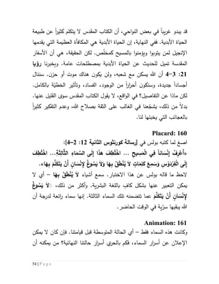 54 | P a g e
‫يب‬‫ر‬‫غ‬ ‫يبدو‬ ‫قد‬‫ا‬‫احي‬‫و‬‫الن‬ ‫بعض‬ ‫في‬‫أن‬ ،‫ال‬‫كتاب‬‫المقدس‬‫كثير‬ ‫يتكلم‬ ‫ال‬‫ا‬‫طبيعة‬ ‫عن‬
،‫النهاية‬ ‫ففي‬ .‫األبدية‬ ‫الحياة‬‫إن‬‫المكافأة‬ ‫هي‬ ‫األبدية‬ ‫الحياة‬‫العظيمة‬‫يقدمها‬ ‫التي‬
‫ل‬ ‫اإلنجيل‬‫من‬‫يتوبو‬‫ا‬‫ويؤمنو‬‫ا‬ّ‫ل‬‫كمخ‬ ‫بالمسيح‬‫أن‬ ‫هي‬ ،‫الحقيقة‬ ‫لكن‬ .‫ص‬‫األسفار‬
‫المقدسة‬‫ت‬‫ل‬ ‫ميل‬‫ل‬‫حد‬‫ي‬‫بم‬ ‫األبدية‬ ‫الحياة‬ ‫عن‬ ‫ث‬‫صطلح‬.‫عامة‬ ‫ات‬‫و‬‫نا‬‫ر‬‫يخب‬‫رؤ‬‫يا‬
55:3-4‫سننال‬ .‫ن‬‫حز‬ ‫أو‬ ‫موت‬ ‫هناك‬ ‫ن‬‫يكو‬ ‫ولن‬ ،‫شعبه‬ ‫مع‬ ‫يسكن‬ ‫هللا‬ ‫أن‬
‫أجساد‬‫ا‬‫و‬ ،‫جديدة‬‫س‬‫ار‬‫ر‬‫أح‬ ‫ن‬‫نكو‬‫ا‬‫من‬‫ال‬،‫وجود‬‫ال‬‫ة‬ّ‫الخطي‬ ‫وتأثير‬ ،‫فساد‬‫بالكامل‬.
‫ال‬ ‫في‬ ‫التفاصيل؟‬ ‫عن‬ ‫ماذا‬ ‫لكن‬،‫اقع‬‫و‬‫ي‬ ‫ال‬‫قول‬‫ال‬‫كتاب‬‫المقدس‬‫القليل‬ ‫سوى‬‫عنها‬.
،‫ذلك‬ ‫من‬ ‫بدال‬‫عنا‬ّ‫يشج‬‫الغالب‬ ‫في‬‫الثق‬ ‫على‬‫ة‬‫بصال‬‫كثير‬ ‫التفكير‬ ‫وعدم‬ ،‫هللا‬ ‫ح‬‫ا‬
‫التي‬ ‫بالعجائب‬‫ي‬‫خب‬‫ئ‬.‫لنا‬ ‫ها‬
Placard: 160
‫ا‬‫صغ‬‫في‬ ‫بولس‬ ‫كتبه‬ ‫لما‬[‫رسالة‬‫كورنثوس‬‫الثانية‬55:5–4]:
«‫انا‬ َ‫س‬ْ‫ن‬ِ‫إ‬ ُ‫ف‬ِ‫ر‬ْ‫َع‬‫أ‬ِ‫يح‬ ِ‫س‬َ‫م‬ْ‫ل‬‫ا‬ ‫ي‬ِ‫ف‬....ِ‫ة‬َ‫ث‬ِ‫ال‬َّ‫الث‬ ِ‫اء‬َ‫م‬ َّ‫الس‬ ‫ى‬َ‫ل‬ِ‫إ‬ ‫ا‬َ‫ذ‬‫ه‬ َ‫ف‬ِ‫ط‬ُ‫ت‬ْ‫اخ‬..َ‫ف‬ِ‫ط‬ُ‫ت‬ْ‫اخ‬
‫ا‬َ‫م‬ِ‫ل‬َ‫ك‬ َ‫ع‬ِ‫م‬ َ‫س‬َ‫و‬ ِ‫س‬ ْ‫و‬َ‫د‬ْ‫ر‬ِ‫ف‬ْ‫ل‬‫ا‬ ‫ى‬َ‫ل‬ِ‫إ‬‫ا‬َ‫ه‬ِ‫ب‬ َ‫م‬َّ‫ل‬َ‫ك‬َ‫ت‬َ‫ي‬ ْ‫َن‬‫أ‬ ٍ‫ان‬ َ‫س‬ْ‫ن‬ ِ‫إل‬ ُ‫غ‬‫و‬ ُ‫س‬َ‫ي‬ َ‫ال‬َ‫و‬ ‫ا‬َ‫ه‬ِ‫ب‬ ُ‫ق‬َ‫ط‬ْ‫ن‬ُ‫ي‬ َ‫ال‬ ٍ‫ت‬.»
.‫االختبار‬ ‫هذا‬ ‫عن‬ ‫بولس‬ ‫قاله‬ ‫ما‬ ‫الحظ‬‫سمع‬‫أشياء‬‫ا‬َ‫ه‬ِ‫ب‬ ُ‫ق‬َ‫ط‬ْ‫ن‬ُ‫ي‬ َ‫ال‬–‫أي‬‫ال‬
‫يمكن‬‫الت‬‫عب‬‫ي‬‫ذلك‬ ‫من‬ ‫أكثر‬‫و‬ .‫ية‬‫ر‬‫البش‬ ‫باللغة‬ ٍ‫كاف‬ ‫بشكل‬ ‫عنها‬ ‫ر‬،ُ‫غ‬‫و‬ ُ‫س‬َ‫ي‬ َ‫ال‬ََ
َ‫م‬َّ‫ل‬َ‫ك‬َ‫ت‬َ‫ي‬ ْ‫َن‬‫أ‬ ٍ‫ان‬ َ‫س‬ْ‫ن‬ ِ‫إل‬‫تل‬ ‫تتضمنه‬ ‫عما‬.‫الثالثة‬ ‫السماء‬ ‫ك‬‫إن‬‫ه‬‫ا‬‫أن‬ ‫لدرجة‬ ‫ائعة‬‫ر‬ ‫سماء‬
.‫الحاضر‬ ‫الوقت‬ ‫في‬ ‫ية‬ّ‫سر‬ ‫يبقيها‬ ‫هللا‬
Animation: 161
‫و‬‫كانت‬‫فقط‬ ‫السماء‬ ‫هذه‬–‫يمكن‬ ‫ال‬ ‫كان‬ ‫فإن‬ .‫قيامتنا‬ ‫قبل‬ ‫المتوسطة‬ ‫الحالة‬ ‫أي‬
‫حا‬ ‫ار‬‫ر‬‫أس‬ ‫ي‬‫بالحر‬ ‫فكم‬ ،‫السماء‬ ‫ار‬‫ر‬‫أس‬ ‫عن‬ ‫اإلعالن‬‫لتنا‬‫أن‬ ‫يمكنه‬ ‫من‬ ‫النهائية؟‬
 