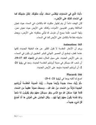 56 | P a g e
«َ‫م‬ َّ‫الس‬ ‫ي‬ِ‫ف‬ ‫ي‬ِ‫ذ‬َّ‫ال‬ ‫ا‬َ‫ن‬‫ا‬َ‫َب‬‫أ‬‫ا‬َ‫م‬َ‫ك‬ َ‫ك‬ُ‫ت‬َ‫يئ‬ ِ‫ش‬َ‫م‬ ْ‫ن‬ُ‫ك‬َ‫ت‬ِ‫ل‬ .َ‫ك‬ُ‫وت‬ُ‫ك‬َ‫ل‬َ‫م‬ ِ‫ْت‬‫أ‬َ‫ي‬ِ‫ل‬ .َ‫ك‬ُ‫م‬ ْ‫اس‬ ِ‫س‬َّ‫د‬َ‫ق‬َ‫ت‬َ‫ي‬ِ‫ل‬ ِ‫ات‬َ‫او‬
ِ‫ض‬ْ‫َر‬‫أل‬‫ا‬ ‫ى‬َ‫ل‬َ‫ع‬ َ‫ك‬ِ‫ذل‬َ‫ك‬ ِ‫اء‬َ‫م‬ َّ‫الس‬ ‫ي‬ِ‫ف‬.»
‫دائم‬ ‫الهدف‬ ‫كان‬‫ا‬‫ي‬ ‫أن‬‫إ‬ ‫تم‬‫ظه‬‫ا‬‫بالكامل‬ ‫هللا‬ ‫ملكوت‬ ‫ر‬،‫تعيش‬ ‫حيث‬ ‫السماء‬ ‫في‬
‫ونفوس‬ ‫المالئكة‬‫القديسين‬.‫نحن‬ ‫نعيش‬ ‫حيث‬ ‫األرض‬ ‫على‬ ‫وكذلك‬ ،‫ات‬‫و‬‫األم‬
‫و‬‫لهذ‬‫ويجعل‬ ،‫األرض‬ ‫على‬ ‫بملكوته‬ ‫ليأتي‬ ‫هلل‬ ‫نتوسل‬ ‫أن‬ ‫ع‬‫يسو‬ ‫منا‬ّ‫ل‬‫ع‬ ‫السبب‬ ‫ا‬
ُ‫م‬ ‫مشيئته‬َ‫طاع‬‫ة‬.‫السماء‬ ‫في‬ ‫كما‬ ‫األرض‬ ‫على‬ ‫بالكامل‬
Animation: 165
‫أن‬ ‫غم‬‫ور‬‫المقدسة‬ ‫األسفار‬‫ال‬‫ت‬‫الكثير‬ ‫قول‬،‫الجديدة‬ ‫الخليقة‬ ‫هذه‬ ‫عن‬‫لكنها‬
‫عندما‬‫ت‬‫فعل‬،‫ت‬ّ‫وض‬‫أن‬ ‫ح‬‫ال‬‫مصير‬‫لن‬ ‫المفديين‬ ‫للبشر‬ ‫النهائي‬‫ي‬‫ن‬‫كو‬‫السماء‬ ‫في‬،
،‫المثال‬ ‫سبيل‬ ‫على‬ .‫الجديدة‬ ‫األرض‬ ‫على‬ ‫بل‬‫نتعلم‬‫في‬‫إشعياء‬62:57–59،
‫أورشليم‬ ‫مدينة‬ ‫في‬ ‫سيسكن‬ ‫هللا‬ ‫شعب‬ ‫أن‬‫المقدسة‬.‫الجديدة‬‫و‬‫نجد‬‫في‬‫رؤيا‬55:
5،‫ا‬ ‫أورشليم‬ ‫أن‬.‫الجديدة‬ ‫األرض‬ ‫على‬ ‫ستوجد‬ ‫لجديدة‬
Placard: 166
‫ا‬‫صغ‬‫في‬ ‫يوحنا‬ ‫كتبه‬ ‫لما‬[‫رؤيا‬55:5–2]:
«َ‫أ‬َ‫ر‬ َّ‫م‬ُ‫ث‬‫ضا‬ْ‫َر‬‫أ‬َ‫و‬ ‫ة‬َ‫يد‬ِ‫د‬َ‫ج‬ ‫اء‬َ‫م‬ َ‫س‬ ُ‫ت‬ْ‫ي‬.‫ة‬َ‫يد‬ِ‫د‬َ‫ج‬..َ‫يم‬ِ‫ل‬ َ‫ش‬ُ‫ُور‬‫أ‬ َ‫ة‬ َ‫َّس‬‫د‬َ‫ق‬ُ‫م‬ْ‫ل‬‫ا‬ َ‫ة‬َ‫ن‬‫ي‬ِ‫د‬َ‫م‬ْ‫ل‬‫ا‬ ُ‫ت‬ْ‫َي‬‫أ‬َ‫ر‬
ِ‫هللا‬ ِ‫د‬ْ‫ن‬ِ‫ع‬ ْ‫ن‬ِ‫م‬ ِ‫اء‬َ‫م‬ َّ‫الس‬ َ‫ن‬ِ‫م‬ ‫ة‬َ‫ل‬ِ‫از‬َ‫ن‬ َ‫ة‬َ‫يد‬ِ‫د‬َ‫ج‬ْ‫ل‬‫ا‬...‫تا‬ ْ‫و‬ َ‫ص‬ ُ‫ت‬ْ‫ع‬ِ‫م‬ َ‫س‬َ‫و‬‫يما‬ِ‫ظ‬َ‫ع‬ِ‫اء‬َ‫م‬ َّ‫الس‬ َ‫ن‬ِ‫م‬
‫ال‬ِ‫ائ‬َ‫ق‬َ‫س‬ َ‫و‬ُ‫ه‬َ‫و‬ ِ‫اس‬َّ‫الن‬ َ‫ع‬َ‫م‬ ِ‫هللا‬ ُ‫ن‬َ‫ك‬ ْ‫س‬َ‫م‬ ‫ا‬َ‫ذ‬َ‫و‬ُ‫ه‬‫با‬ْ‫ع‬ َ‫ش‬ ُ‫ه‬َ‫ل‬ َ‫ن‬‫و‬ُ‫ن‬‫و‬ُ‫ك‬َ‫ي‬ ْ‫م‬ُ‫ه‬َ‫و‬ ْ‫م‬ُ‫ه‬َ‫ع‬َ‫م‬ ُ‫ن‬ُ‫ك‬ ْ‫س‬َ‫ي‬
‫لها‬ِ‫إ‬ ْ‫م‬ُ‫ه‬َ‫ع‬َ‫م‬ ُ‫ن‬‫و‬ُ‫ك‬َ‫ي‬ ُ‫ه‬ ُ‫س‬ْ‫ف‬َ‫ن‬ ُ‫هللا‬ َ‫و‬.ْ‫م‬ُ‫ه‬َ‫ل‬..ِ‫ش‬ْ‫ر‬َ‫ع‬ْ‫ل‬‫ا‬ ‫ى‬َ‫ل‬َ‫ع‬ ُ‫س‬ِ‫ال‬َ‫ج‬ْ‫ل‬‫ا‬ َ ‫ا‬َ‫ق‬َ‫و‬ُ‫ع‬َ‫ن‬ ْ‫َص‬‫أ‬ ‫ا‬َ‫ن‬َ‫أ‬ ‫ا‬َ‫ه‬
‫يدا‬ِ‫د‬َ‫ج‬ ٍ‫ء‬
ْ
‫ي‬ َ‫ش‬ َّ‫ل‬ُ‫ك‬.»
 