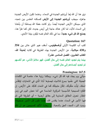 57 | P a g e
ُ‫ي‬ ‫هللا‬ ‫أن‬ ‫هنا‬ ‫ى‬‫نر‬ِ‫ع‬‫ت‬ ‫وعندما‬ .‫السماء‬ ‫في‬ ‫الجديدة‬ ‫أورشليم‬ ّ‫د‬‫ن‬‫كو‬‫الجديدة‬ ‫األرض‬
‫ج‬‫سيجلب‬ ،‫ة‬‫ز‬‫اه‬‫األرض‬ ‫إلى‬ ‫الجديدة‬ ‫أورشليم‬،‫شعبه‬ ‫بين‬ ‫المقدس‬ ‫كمسكنه‬
‫الجديدة‬ ‫األرض‬ ‫سيسكن‬ ‫الذي‬‫أيضا‬.‫و‬‫يأخذنا‬ ‫أن‬ ‫ببساطة‬ ‫هللا‬ ‫خطة‬ ‫كانت‬ ‫لو‬
،‫هنا‬ ‫أ‬‫ر‬‫نق‬ ‫كما‬ ‫لكن‬ .‫جديدة‬ ‫أرض‬ ‫إلى‬ ‫حاجة‬ ‫هناك‬ ‫كان‬ ‫لما‬ ،‫لألبد‬ ‫السماء‬ ‫إلى‬
‫يصنع‬‫جديد‬ ‫شيء‬ ‫كل‬ ‫هللا‬‫ا‬‫بيتن‬ ‫ن‬‫ليكو‬ ‫نفسه‬ ‫العالم‬ ‫ذلك‬ ‫في‬ ‫بما‬ ،.‫األبدي‬ ‫ا‬
Quotation: 167
‫كتب‬‫األ‬ ‫الكنيسة‬ ‫أب‬‫ولى‬‫أوغس‬‫ط‬‫ينوس‬‫بين‬ ‫عاش‬ ‫الذي‬ ‫هيبو‬ ‫أسقف‬ ،324
‫و‬431‫م‬‫يالدية‬‫الجديدة‬ ‫األرض‬ ‫عن‬ ،‫يقة‬‫ر‬‫الط‬ ‫بهذه‬[ ‫كتابه‬ ‫في‬،‫هللا‬ ‫مدينة‬
‫ال‬‫كتاب‬‫العشرين‬‫الفصل‬ ،‫عشر‬ ‫السادس‬:]
‫بينما‬‫تجديد‬ ‫يتم‬‫مالئم‬ ‫فهو‬ ،‫أفضل‬ ‫حا‬ ‫إلى‬ ‫نفسه‬ ‫العالم‬‫أل‬ٍ‫ناس‬،‫أنفسه‬ ‫هم‬‫م‬
‫تجديد‬ ‫تم‬.‫أفضل‬ ‫حا‬ ‫إلى‬ ‫أجسادهم‬
Pennington: 167.5
.‫شيء‬ ‫كل‬ ‫هللا‬ ‫فيه‬ ‫د‬ّ‫يجد‬ ‫يوم‬ ‫سيأتي‬‫و‬‫ر‬ ‫يمكننا‬‫ؤية‬‫هذا‬،‫خاصة‬‫في‬‫الكلمات‬
ِ‫س‬َّ‫د‬َ‫ق‬َ‫ت‬َ‫ي‬ِ‫ل‬ ِ‫ات‬َ‫او‬َ‫م‬ َّ‫الس‬ ‫ي‬ِ‫ف‬ ‫ي‬ِ‫ذ‬َّ‫ال‬ ‫ا‬َ‫ان‬َ‫َب‬‫أ‬ ‫ليصلوها‬ ‫لتالميذه‬ ‫ع‬‫يسو‬ ‫مها‬ّ‫ل‬‫ع‬ ‫التي‬ ‫الجميلة‬
‫ي‬ ِ‫ش‬َ‫م‬ ْ‫ن‬ُ‫ك‬َ‫ت‬ِ‫ل‬ .َ‫ك‬ُ‫وت‬ُ‫ك‬َ‫ل‬َ‫م‬ ِ‫ْت‬‫أ‬َ‫ي‬ِ‫ل‬ .َ‫ك‬ُ‫م‬ ْ‫اس‬.ِ‫ض‬ْ‫َر‬‫أل‬‫ا‬ ‫ى‬َ‫ل‬َ‫ع‬ َ‫ك‬ِ‫ل‬َ‫ذ‬َ‫ك‬ ِ‫اء‬َ‫م‬ َّ‫الس‬ ‫ي‬ِ‫ف‬ ‫ا‬َ‫م‬َ‫ك‬ َ‫ك‬ُ‫ت‬َ‫ئ‬‫إن‬
‫ال‬ ‫المسيحية‬ ‫ة‬‫ر‬‫الفك‬‫ت‬‫أس‬‫ي‬‫سية‬‫الحاسمة‬ ‫ية‬‫ز‬‫المرك‬‫زمن‬ ‫في‬ ‫اليوم‬ ‫نعيش‬ ‫أننا‬ ‫هي‬
‫انتظار‬‫ا‬ ‫تحويل‬‫السماوية‬ ‫لحقائق‬‫إلى‬‫أرضية‬ ‫حقائق‬–‫أي‬‫تتم‬ ‫التي‬ ‫يقة‬‫ر‬‫الط‬
،‫هللا‬ ‫يتقدس‬ ‫عندما‬ ‫السماء‬ ‫في‬ ‫األمور‬ ‫فيها‬‫األمور‬ ‫كل‬ ‫ن‬‫تكو‬ ‫عندما‬‫صح‬‫يحة‬،
‫البر‬ ‫ويسود‬،‫المجد‬،.‫المحبة‬‫و‬ ‫الحق‬‫إن‬‫جاؤنا‬‫ر‬‫األكيد‬‫تلك‬ ‫أن‬ ‫هو‬ ‫كمسيحيين‬
 