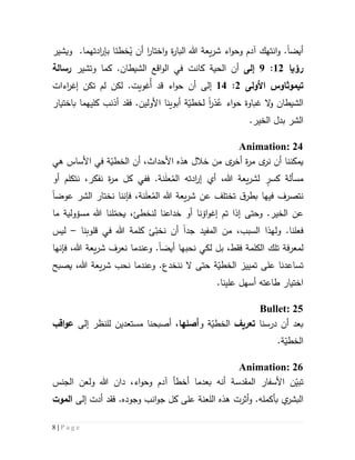 8 | P a g e
‫أيض‬‫ا‬.‫و‬‫ويشير‬ .‫ادتهما‬‫ر‬‫بإ‬ ‫خطئا‬ُ‫ي‬ ‫أن‬ ‫ا‬‫ر‬‫اختا‬‫و‬ ‫ة‬‫ر‬‫البا‬ ‫هللا‬ ‫يعة‬‫ر‬‫ش‬ ‫اء‬‫و‬‫وح‬ ‫آدم‬ ‫انتهك‬
‫رؤيا‬55:9‫إلى‬‫ك‬ .‫الشيطان‬ ‫اقع‬‫و‬‫ال‬ ‫في‬ ‫كانت‬ ‫الحية‬ ‫أن‬‫وتشير‬ ‫ما‬‫رسالة‬
‫تيموثاوس‬‫األولى‬5:54‫إلى‬‫اء‬‫و‬‫ح‬ ‫أن‬‫قد‬‫لكن‬ .‫ُغويت‬‫أ‬‫إغر‬ ‫تكن‬ ‫لم‬‫اءات‬
ُ‫ع‬ ‫اء‬‫و‬‫ح‬ ‫غباوة‬ ‫ال‬‫و‬ ‫الشيطان‬‫ذر‬‫ا‬‫باختيار‬ ‫كليهما‬ ‫أذنب‬ ‫فقد‬ .‫األولين‬ ‫أبوينا‬ ‫ة‬ّ‫لخطي‬
.‫الخير‬ ‫بدل‬ ‫الشر‬
Animation: 24
‫األساس‬ ‫في‬ ‫ة‬ّ‫الخطي‬ ‫أن‬ ،‫األحداث‬ ‫هذه‬ ‫خالل‬ ‫من‬ ‫ى‬‫أخر‬ ‫ة‬‫ر‬‫م‬ ‫ى‬‫نر‬ ‫أن‬ ‫يمكننا‬‫هي‬
ٍ‫كسر‬ ‫مسألة‬ُ‫الم‬ ‫ادته‬‫ر‬‫إ‬ ‫أي‬ ،‫هللا‬ ‫يعة‬‫ر‬‫لش‬َ‫ل‬‫ع‬‫نفكر‬ ‫ة‬‫ر‬‫م‬ ‫كل‬ ‫ففي‬ .‫نة‬،‫أو‬ ‫نتكلم‬
‫نتصر‬‫ف‬‫فيه‬‫ا‬ُ‫الم‬ ‫هللا‬ ‫يعة‬‫ر‬‫ش‬ ‫عن‬ ‫تختلف‬ ‫ق‬‫بطر‬َ‫ل‬‫ع‬‫ف‬ ،‫نة‬‫إننا‬‫عوض‬ ‫الشر‬ ‫نختار‬‫ا‬
‫وحتى‬ .‫الخير‬ ‫عن‬‫إ‬ ‫تم‬ ‫إذا‬‫غو‬‫اؤ‬‫خد‬ ‫أو‬ ‫نا‬‫ا‬‫عنا‬‫لنخطئ‬،‫لنا‬ّ‫يحم‬‫مسؤولي‬ ‫هللا‬‫ة‬‫ما‬
.‫فعلنا‬‫و‬‫جد‬ ‫المفيد‬ ‫من‬ ،‫السبب‬ ‫لهذا‬‫ا‬ّ‫نخب‬ ‫أن‬‫قلوبنا‬ ‫في‬ ‫هللا‬ ‫كلمة‬ ‫ئ‬–‫ليس‬
‫لم‬‫عرف‬‫ة‬‫الكلمة‬ ‫تلك‬‫فقط‬‫نحبها‬ ‫لكي‬ ‫بل‬ ،‫أيض‬‫ا‬.‫و‬‫عندما‬‫ف‬ ،‫هللا‬ ‫يعة‬‫ر‬‫ش‬ ‫نعرف‬‫إن‬‫ه‬‫ا‬
‫على‬ ‫تساعدنا‬‫تمييز‬‫ة‬ّ‫الخطي‬‫حتى‬‫ال‬‫ننخدع‬‫يصبح‬ ،‫هللا‬ ‫يعة‬‫ر‬‫ش‬ ‫نحب‬ ‫وعندما‬ .
‫اختيار‬‫ط‬‫ا‬‫ع‬‫ت‬‫ه‬‫أ‬.‫علينا‬ ‫سهل‬
Bullet: 25
‫درسنا‬ ‫أن‬ ‫بعد‬‫تعريف‬‫و‬ ‫ة‬ّ‫الخطي‬‫أصلها‬،‫أصبحنا‬‫مستعدين‬‫لل‬‫نظر‬‫إلى‬‫اقب‬‫و‬‫ع‬
.‫ة‬ّ‫الخطي‬
Animation: 26
‫ت‬‫ن‬ّ‫بي‬‫المقدسة‬ ‫األسفار‬‫أخطأ‬ ‫بعدما‬ ‫أنه‬‫الجنس‬ ‫ولعن‬ ‫هللا‬ ‫دان‬ ،‫اء‬‫و‬‫وح‬ ‫آدم‬
‫ب‬ ‫ي‬‫البشر‬‫أ‬‫و‬ .‫كمله‬‫أثرت‬‫كل‬ ‫على‬ ‫اللعنة‬ ‫هذه‬‫ج‬‫ا‬‫و‬‫نب‬‫فقد‬ .‫وجوده‬‫أدت‬‫إلى‬‫الموت‬
 