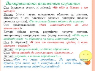 Використання активного слухання
Син (кидаючи сумку, зі злістю): «Не піду я більше в цю
школу!»
Батько (після паузи, повертаючи обличчя до дитини,
дивлячись в очі, власними словами повторює сказане
речення дитини): «Ти не хочеш більше ходити до школи».
Син (роздратовано): «Там математичка до мне
чіпляється!»
Батько (після паузи, розуміючи почуття дитини,
використовує стверджувальну форму вислову): «Тебе щось
роздратувало чи образило на уроці математики?».
Син (з образою): «Я сам цю контрольну зробив, а вони
кажуть – списав!»
Батько: «Я розумію тебе, це дійсно образливо».
Син: «Вона завжди до мене за щось чіпляється...»
Батько: «Думаю, я також образився б...»
Син: «Хоч ти мене розумієш... Ну правда, всяке
бувало..було таке, що й списував..Але я всім доведу, що
зможу виконувати задачі самостійно!»
 