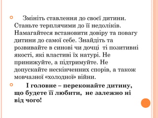  Змініть ставлення до своєї дитини.
Станьте терплячими до її недоліків.
Намагайтеся встановити довіру та повагу
дитини до самої себе. Знайдіть та
розвивайте в синові чи дочці ті позитивні
якості, які властиві їх натурі. Не
принижуйте, а підтримуйте. Не
допускайте нескінченних спорів, а також
мовчазної «холодної» війни.
 І головне – переконайте дитину,
що будете її любити, не залежно ні
від чого!
 