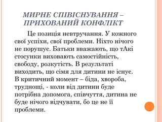 МИРНЕ СПІВІСНУВАННЯ –
ПРИХОВАНИЙ КОНФЛІКТ
Це позиція невтручання. У кожного
свої успіхи, свої проблеми. Ніхто нічого
не порушує. Батьки вважають, що тАкі
стосунки виховають самостійність,
свободу, розкутість. В результаті
виходить, що сімя для дитини не існує.
В критичний момент – біда, хвороба,
труднощі, - коли від дитини буде
потрібна допомога, співчуття, дитина не
буде нічого відчувати, бо це не її
проблеми.
 