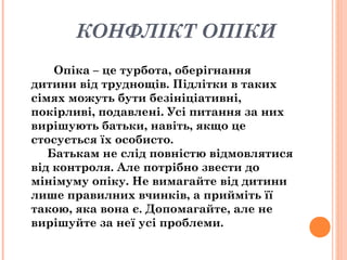 КОНФЛІКТ ОПІКИ
Опіка – це турбота, оберігнання
дитини від труднощів. Підлітки в таких
сімях можуть бути безініціативні,
покірливі, подавлені. Усі питання за них
вирішують батьки, навіть, якщо це
стосується їх особисто.
Батькам не слід повністю відмовлятися
від контроля. Але потрібно звести до
мінімуму опіку. Не вимагайте від дитини
лише правилних вчинків, а прийміть її
такою, яка вона є. Допомагайте, але не
вирішуйте за неї усі проблеми.
 