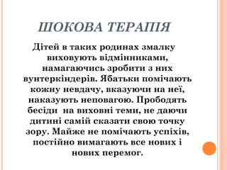 ШОКОВА ТЕРАПІЯ
Дітей в таких родинах змалку
виховують відмінниками,
намагаючись зробити з них
вунтеркіндерів. Ябатьки помічають
кожну невдачу, вказуючи на неї,
наказують неповагою. Прободять
бесіди на виховні теми, не даючи
дитині самій сказати свою точку
зору. Майже не помічають успіхів,
постійно вимагають все нових і
нових перемог.
 
