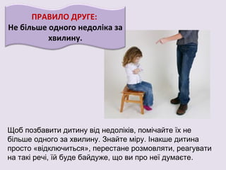 ПРАВИЛО ДРУГЕ:
Не більше одного недоліка за
хвилину.
Щоб позбавити дитину від недоліків, помічайте їх не
більше одного за хвилину. Знайте міру. Інакше дитина
просто «відключиться», перестане розмовляти, реагувати
на такі речі, їй буде байдуже, що ви про неї думаєте.
 