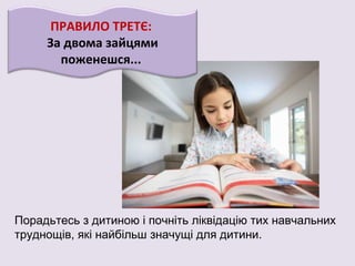ПРАВИЛО ТРЕТЄ:
За двома зайцями
поженешся...
Порадьтесь з дитиною і почніть ліквідацію тих навчальних
труднощів, які найбільш значущі для дитини.
 