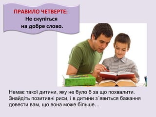 ПРАВИЛО ЧЕТВЕРТЕ:
Не скупіться
на добре слово.
Немає такої дитини, яку не було б за що похвалити.
Знайдіть позитивні риси, і в дитини з´явиться бажання
довести вам, що вона може більше…
 