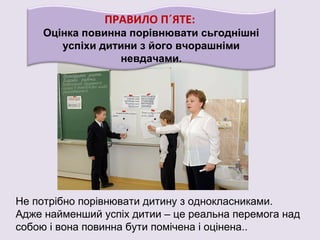 ПРАВИЛО П´ЯТЕ:
Оцінка повинна порівнювати сьгоднішні
успіхи дитини з його вчорашніми
невдачами.
Не потрібно порівнювати дитину з однокласниками.
Адже найменший успіх дитии – це реальна перемога над
собою і вона повинна бути помічена і оцінена..
 