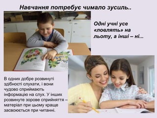 Навчання потребує чимало зусиль..
Одні учні усе
«ловлять» на
льоту, а інші – ні...
В одних добре розвинуті
здібності слухати, і вони
чудово сприймають
інформацію на слух. У інших
розвинуте зорове сприйняття –
матеріал при цьому краще
засвоюється при читанні.
 