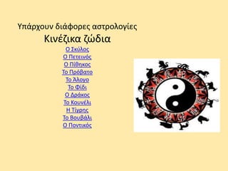 Υπάρχουν διάφορες αστρολογίες
Κινέζικα ζώδια
Ο Σκύλος
Ο Πετεινός
Ο Πίθηκος
Το Πρόβατο
Το Άλογο
Το Φίδι
Ο Δράκος
Το Κουνέλι
Η Τίγρης
Το Βουβάλι
Ο Ποντικός
 