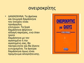 ονειροκρίτης
• ΔΑΜΑΣΚΗΝΑ: Τα φρέσκα
και ζουμερά δαμάσκηνα
του ονείρου είναι
προάγγελος
επιτυχιών. Τα ξερά
δαμάσκηνα φέρνουν
αλλαγή καριέρας, ενώ όταν
τρώτε
δαμάσκηνα με τον
αγαπημένο ή την
αγαπημένη σας, θα
παντρευτείτε και θα ζήσετε
ευτυχισμένα. Τα άγουρα
δαμάσκηνα όμως είναι
προμήνυμα απογοήτευσης.
 