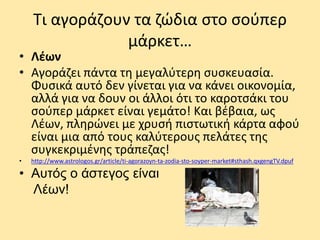Τι αγοράζουν τα ζώδια στο σούπερ
μάρκετ…
• Λέων
• Αγοράζει πάντα τη μεγαλύτερη συσκευασία.
Φυσικά αυτό δεν γίνεται για να κάνει οικονομία,
αλλά για να δουν οι άλλοι ότι το καροτσάκι του
σούπερ μάρκετ είναι γεμάτο! Και βέβαια, ως
Λέων, πληρώνει με χρυσή πιστωτική κάρτα αφού
είναι μια από τους καλύτερους πελάτες της
συγκεκριμένης τράπεζας!
• http://www.astrologos.gr/article/ti-agorazoyn-ta-zodia-sto-soyper-market#sthash.qxgengTV.dpuf
• Αυτός ο άστεγος είναι
Λέων!
 