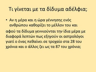 Τι γίνεται με τα δίδυμα αδέλφια;
• Αν η μέρα και η ώρα γέννησης ενός
ανθρώπου καθορίζει το μέλλον του και
αφού τα δίδυμα γεννιούνται την ίδια μέρα με
διαφορά λεπτών πως εξηγούν οι αστρολόγοι
γιατί ο ένας πεθαίνει σε τροχαίο στα 28 του
χρόνια και ο άλλος ζει ως τα 87 του χρόνια;
 