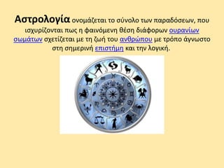 Αστρολογία ονομάζεται το σύνολο των παραδόσεων, που
ισχυρίζονται πως η φαινόμενη θέση διάφορων ουρανίων
σωμάτων σχετίζεται με τη ζωή του ανθρώπου με τρόπο άγνωστο
στη σημερινή επιστήμη και την λογική.
 