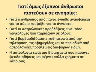 Γιατί όμως έξυπνοι άνθρωποι
πιστεύουν σε ανοησίες;
• Γιατί ο άνθρωπος από πάντα ένιωθε ανασφάλεια
για το αύριο και φόβο για το άγνωστο.
• Γιατί οι αστρολογικές προβλέψεις είναι τόσο
γενικόλογες που ταιριάζουν σε όλους.
• Γιατί βομβαρδιζόμαστε καθημερινά από την
τηλεόραση, τις εφημερίδες και τα περιοδικά από
αστρολογικές προβλέψεις διαφόρων ειδών.
• Η αστρολογία είναι μια βιομηχανία που παράγει
ψευδαισθήσεις και φέρνει πολλά χρήματα σε
κάποιους.
 