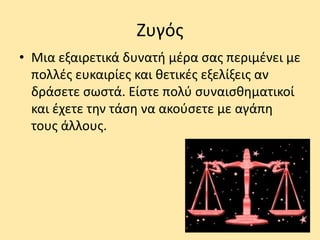 Ζυγός
• Μια εξαιρετικά δυνατή μέρα σας περιμένει με
πολλές ευκαιρίες και θετικές εξελίξεις αν
δράσετε σωστά. Είστε πολύ συναισθηματικοί
και έχετε την τάση να ακούσετε με αγάπη
τους άλλους.
 