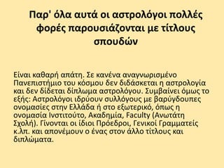 Παρ' όλα αυτά οι αστρολόγοι πολλές
φορές παρουσιάζονται με τίτλους
σπουδών
Είναι καθαρή απάτη. Σε κανένα αναγνωρισμένο
Πανεπιστήμιο του κόσμου δεν διδάσκεται η αστρολογία
και δεν δίδεται δίπλωμα αστρολόγου. Συμβαίνει όμως το
εξής: Αστρολόγοι ιδρύουν συλλόγους με βαρύγδουπες
ονομασίες στην Ελλάδα ή στο εξωτερικό, όπως η
ονομασία Ινστιτούτο, Ακαδημία, Faculty (Ανωτάτη
Σχολή). Γίνονται οι ίδιοι Πρόεδροι, Γενικοί Γραμματείς
κ.λπ. και απονέμουν ο ένας στον άλλο τίτλους και
διπλώματα.
 