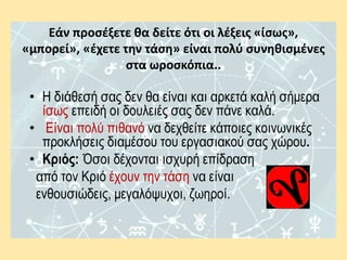 Εάν προσέξετε θα δείτε ότι οι λέξεις «ίσως»,
«μπορεί», «έχετε την τάση» είναι πολύ συνηθισμένες
στα ωροσκόπια..
• Η διάθεσή σας δεν θα είναι και αρκετά καλή σήμερα
ίσως επειδή οι δουλειές σας δεν πάνε καλά.
• Είναι πολύ πιθανό να δεχθείτε κάποιες κοινωνικές
προκλήσεις διαμέσου του εργασιακού σας χώρου.
• Κριός: Όσοι δέχονται ισχυρή επίδραση
από τον Κριό έχουν την τάση να είναι
ενθουσιώδεις, μεγαλόψυχοι, ζωηροί.
 