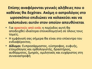 Επίσης αναφέρονται γενικές αλήθειες που ο
καθένας θα δεχόταν. Ακόμη ο αστρολόγος στο
ωροσκόπιο επιδιώκει να κολακεύει και να
καλοπιάνει αυτόν στον οποίον απευθύνεται
• Για αρκετούς από εσάς η περίοδος αυτή θα
αποδειχθεί ιδιαίτερα εποικοδομητική σε όλους τους
τομείς.
• Η εμφάνισή σας σήμερα θα είναι στο επίκεντρο του
ενδιαφέροντος.
• Δίδυμοι: Ευπροσάρμοστος, εύστροφος, ευφυής,
ετοιμόλογος και ορθολογιστής, δραστήριος,
αυθόρμητος, ζωηρός, ομιλητικός και ευχάριστος στη
συναναστροφή
 