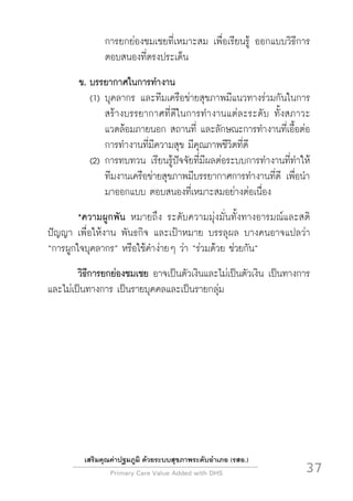 Primary Care Value Added with DHS
 37
เสริมคุณค่าปฐมภูมิ ด้วยระบบสุขภาพระดับอำเภอ (รสอ.)
การยกย่องชมเชยที่เหมาะสม เพื่อเรียนรู้ ออกแบบวิธีการ
ตอบสนองที่ตรงประเด็น
ข.	บรรยากาศในการทำงาน
	 (1)	บุคลากร และทีมเครือข่ายสุขภาพมีแนวทางร่วมกันในการ
สร้างบรรยากาศที่ดีในการทำงานแต่ละระดับ ทั้งสภาวะ
แวดล้อมภายนอก สถานที่ และลักษณะการทำงานที่เอื้อต่อ
การทำงานที่มีความสุข มีคุณภาพชีวิตที่ดี
	 (2)	การทบทวน เรียนรู้ปัจจัยที่มีผลต่อระบบการทำงานที่ทำให้
ทีมงานเครือข่ายสุขภาพมีบรรยากาศการทำงานที่ดี เพื่อนำ
มาออกแบบ ตอบสนองที่เหมาะสมอย่างต่อเนื่อง
 	 *ความผูกพัน หมายถึง ระดับความมุ่งมั่นทั้งทางอารมณ์และสติ
ปัญญา เพื่อให้งาน พันธกิจ และเป้าหมาย บรรลุผล บางคนอาจแปลว่า
“การผูกใจบุคลากร” หรือใช้คำง่ายๆ ว่า “ร่วมด้วย ช่วยกัน”
 	 วิธีการยกย่องชมเชย อาจเป็นตัวเงินและไม่เป็นตัวเงิน เป็นทางการ
และไม่เป็นทางการ เป็นรายบุคคลและเป็นรายกลุ่ม

 