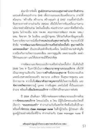 Primary Care Value Added with DHS
 51
เสริมคุณค่าปฐมภูมิ ด้วยระบบสุขภาพระดับอำเภอ (รสอ.)
	 ต่อมามีการจัดตั้ง ศูนย์ประสานงานระบบสุขภาพอำเภอวารินชำราบ
และแต่งตั้งคณะทำงาน DHS เพื่อวางแผนและขับเคลื่อนงาน ภายใต้

สโลแกน “สร้างทีม สร้างงาน สร้างคุณค่า สู่ DHS” รวมทั้งทำบันทึก

ข้อตกลงการทำงานร่วมกัน (MOU) เพื่อให้เกิดการขับเคลื่อนงานตาม
นโยบายอย่างมีส่วนร่วม โดยในเบื้องต้น คณะทำงานฯ และภาคีเครือข่ายใน
ชุมชน ไม่ว่าจะเป็น อปท. รพ.สต. คณะกรรมการพัฒนา รพ.สต. อสม./

อสม. จิตอาสา วัด โรงเรียน และผู้นำชุมชน ได้ร่วมกันค้นหาข้อมูลรวมทั้ง
วิเคราะห์สถานการณ์เพื่อกำหนดประเด็นสุขภาพร่วมกัน จนกระทั่งได้

หัวข้อ “การพัฒนาและจัดระบบบริการเครือข่ายโรคเรื้อรัง สุขภาพหัวใจ
และหลอดเลือด” เป็นประเด็นหลักที่จะขับเคลื่อน โดยมีเป้าหมายสำคัญคือ
การป้องกันการเกิดภาวะแทรกซ้อน ลดการสูญเสีย ลดความแออัด ลดค่า

ใช้จ่ายและเวลา และให้ประชาชนมีชีวิตปกติสุข
 	 การพัฒนาและจัดระบบบริการเครือข่ายโรคเรื้อรังฯ เริ่มต้นในปี
2545 โดย 9 ปีแรกได้เน้นการพัฒนามาตรฐานระบบบริการ เพื่อให้

เป็นมาตรฐานเดียวกัน โดยการสร้างทีมระบบสุขภาพ ซึ่งประกอบด้วย
แพทย์เวชศาสตร์ครอบครัว พยาบาล เภสัชกร ทีมสุขภาพชุมชน และ

นักกายภาพ จากนั้นจึงพัฒนาศักยภาพบุคลากรให้เกิดความเชื่อมั่น และ
จัดการทรัพยากรความรู้ บุคคล การชันสูตร เทคโนโลยี ทั้งในและนอก
อำเภอ พร้อมทั้งเชื่อมโยงระบบบริการ การให้คำปรึกษาและการส่งต่อ 
 	 ปี 2554 เป็นต้นมา ได้มีการต่อยอดการพัฒนาระบบบริการด้วย
การจัดขอบเขตบริการ โดยแบ่งเป็น 4 โซน มีผู้รับผิดชอบแต่ละโซนที่

เรียกว่า “หมอครอบครัว” ทำงานร่วมกับทีมสหวิชาชีพซึ่งเป็นที่ปรึกษา
พร้อมทั้งจัดระบบ Case manager nurse ในตึกผู้ป่วยใน ผู้ป่วยนอก เพื่อ
ดูแลผู้ป่วยอย่างต่อเนื่องที่บ้าน ทำงานร่วมกับ Case manager nurse ที่
 