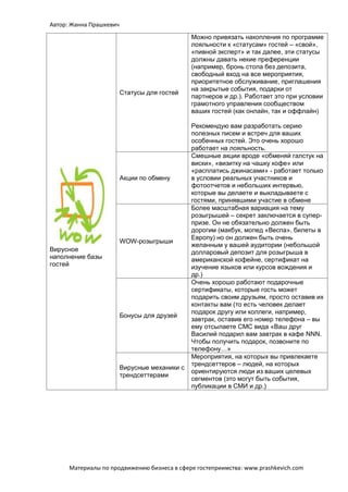 Автор: Жанна Прашкевич
Материалы по продвижению бизнеса в сфере гостеприимства: www.prashkevich.com
Вирусное
наполнение базы
гостей
Статусы для гостей
Можно привязать накопления по программе
лояльности к «статусам» гостей – «свой»,
«пивной эксперт» и так далее, эти статусы
должны давать некие преференции
(например, бронь стола без депозита,
свободный вход на все мероприятия,
приоритетное обслуживание, приглашения
на закрытые события, подарки от
партнеров и др.). Работает это при условии
грамотного управления сообществом
ваших гостей (как онлайн, так и оффлайн)
Рекомендую вам разработать серию
полезных писем и встреч для ваших
особенных гостей. Это очень хорошо
работает на лояльность.
Акции по обмену
Смешные акции вроде «обменяй галстук на
виски», «визитку на чашку кофе» или
«расплатись джинасами» - работает только
в условии реальных участников и
фотоотчетов и небольших интервью,
которые вы делаете и выкладываете с
гостями, принявшими участие в обмене
WOW-розыгрыши
Более масштабная вариация на тему
розыгрышей – секрет заключается в супер-
призе. Он не обязательно должен быть
дорогим (макбук, мопед «Веспа», билеты в
Европу) но он должен быть очень
желанным у вашей аудитории (небольшой
долларовый депозит для розыгрыша в
американской кофейне, сертификат на
изучение языков или курсов вождения и
др.)
Бонусы для друзей
Очень хорошо работают подарочные
сертификаты, которые гость может
подарить своим друзьям, просто оставив их
контакты вам (то есть человек делает
подарок другу или коллеги, например,
завтрак, оставив его номер телефона – вы
ему отсылаете СМС вида «Ваш друг
Василий подарил вам завтрак в кафе NNN.
Чтобы получить подарок, позвоните по
телефону…»
Вирусные механики с
трендсеттерами
Мероприятия, на которых вы привлекаете
трендсеттеров – людей, на которых
ориентируются люди из ваших целевых
сегментов (это могут быть события,
публикации в СМИ и др.)
 