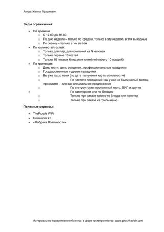 Автор: Жанна Прашкевич
Материалы по продвижению бизнеса в сфере гостеприимства: www.prashkevich.com
Виды ограничений:
 По времени
o С 12.00 до 16.00
o По дню недели – только по средам, только в эту неделю, в эти выходные
o По сезону – только этим летом
 По количеству гостей:
o Только для пар, для компаний из N человек
o Только первые 10 гостей
o Только 10 первых блюд или коктейлей (всего 10 порций)
 По триггерам:
o Даты гостя: день рождения, профессиональные праздники
o Государственные и другие праздники
o Вы уже год с нами (по дате получения карты лояльности)
o По частоте посещений: вы у нас не были целый месяц,
приходите – для вас специальное предложение
o По статусу гостя: постоянный гость, ВИП и другие
 По категориям или по блюдам
o Только при заказе такого-то блюда или напитка
o Только при заказе из гриль-меню
Полезные сервисы:
 ThePurple WiFi
 Unisender.kz
 «Фабрика Лояльности»
 