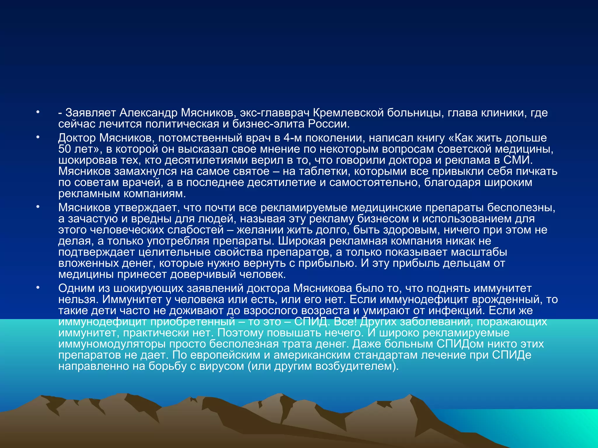 • - Заявляет Александр Мясников, экс-главврач Кремлевской больницы, глава клиники, где
сейчас лечится политическая и бизнес-элита России.
• Доктор Мясников, потомственный врач в 4-м поколении, написал книгу «Как жить дольше
50 лет», в которой он высказал свое мнение по некоторым вопросам советской медицины,
шокировав тех, кто десятилетиями верил в то, что говорили доктора и реклама в СМИ.
Мясников замахнулся на самое святое – на таблетки, которыми все привыкли себя пичкать
по советам врачей, а в последнее десятилетие и самостоятельно, благодаря широким
рекламным компаниям.
• Мясников утверждает, что почти все рекламируемые медицинские препараты бесполезны,
а зачастую и вредны для людей, называя эту рекламу бизнесом и использованием для
этого человеческих слабостей – желании жить долго, быть здоровым, ничего при этом не
делая, а только употребляя препараты. Широкая рекламная компания никак не
подтверждает целительныe свойствa препаратов, а только показывает масштабы
вложенных денег, которые нужно вернуть с прибылью. И эту прибыль дельцам от
медицины принесет доверчивый человек.
• Одним из шокирующих заявлений доктора Мясникова было то, что поднять иммунитет
нельзя. Иммунитет у человека или есть, или его нет. Если иммунодефицит врожденный, то
такие дети часто не доживают до взрослого возраста и умирают от инфекций. Если же
иммунодефицит приобретенный – то это – СПИД. Все! Других заболеваний, поражающих
иммунитет, практически нет. Поэтому повышать нечего. И широко рекламируемые
иммуномодуляторы просто бесполезная трата денег. Даже больным СПИДом никто этих
препаратов не дает. По европейским и американским стандартам лечение при СПИДе
направленно на борьбу с вирусом (или другим возбудителем).
 