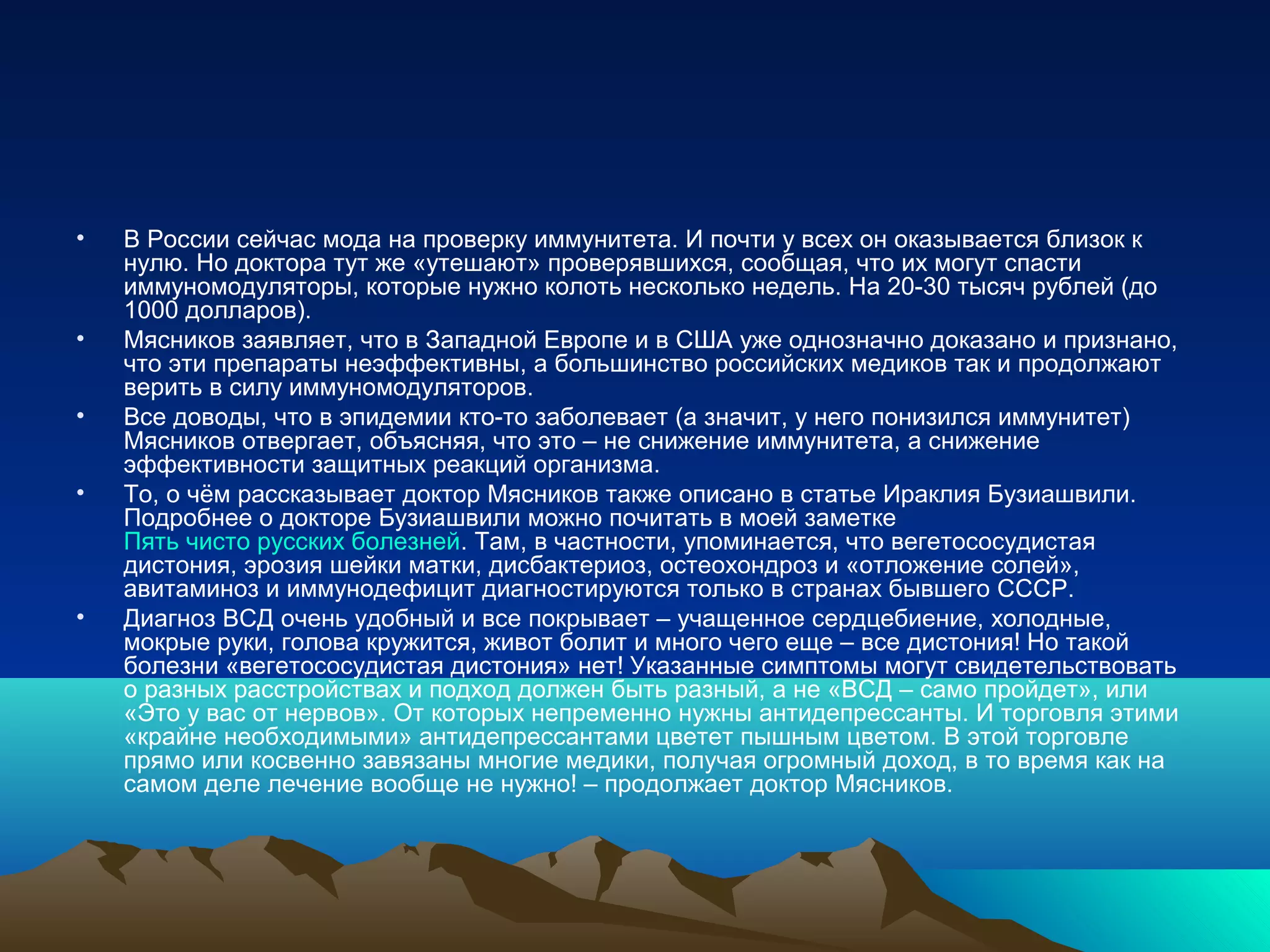 • В России сейчас мода на проверку иммунитета. И почти у всех он оказывается близок к
нулю. Но доктора тут же «утешают» проверявшихся, сообщая, что их могут спасти
иммуномодуляторы, которые нужно колоть несколько недель. На 20-30 тысяч рублей (до
1000 долларов).
• Мясников заявляет, что в Западной Европе и в США уже однозначно доказано и признано,
что эти препараты неэффективны, а большинство российских медиков так и продолжают
верить в силу иммуномодуляторов.
• Все доводы, что в эпидемии кто-то заболевает (а значит, у него понизился иммунитет)
Мясников отвергает, объясняя, что это – не снижение иммунитета, а снижение
эффективности защитных реакций организма.
• То, о чём рассказывает доктор Мясников также описано в статье Ираклия Бузиашвили.
Подробнее о докторе Бузиашвили можно почитать в моей заметке
Пять чисто русских болезней. Там, в частности, упоминается, что вегетососудистая
дистония, эрозия шейки матки, дисбактериоз, остеохондроз и «отложение солей»,
авитаминоз и иммунодефицит диагностируются только в странах бывшего СССР.
• Диагноз ВСД очень удобный и все покрывает – учащенное сердцебиение, холодные,
мокрые руки, голова кружится, живот болит и много чего еще – все дистония! Но такой
болезни «вегетососудистая дистония» нет! Указанные симптомы могут свидетельствовать
о разных расстройствах и подход должен быть разный, а не «ВСД – само пройдет», или
«Это у вас от нервов». От которых непременно нужны антидепрессанты. И торговля этими
«крайне необходимыми» антидепрессантами цветет пышным цветом. В этой торговле
прямо или косвенно завязаны многие медики, получая огромный доход, в то время как на
самом деле лечение вообще не нужно! – продолжает доктор Мясников.
 