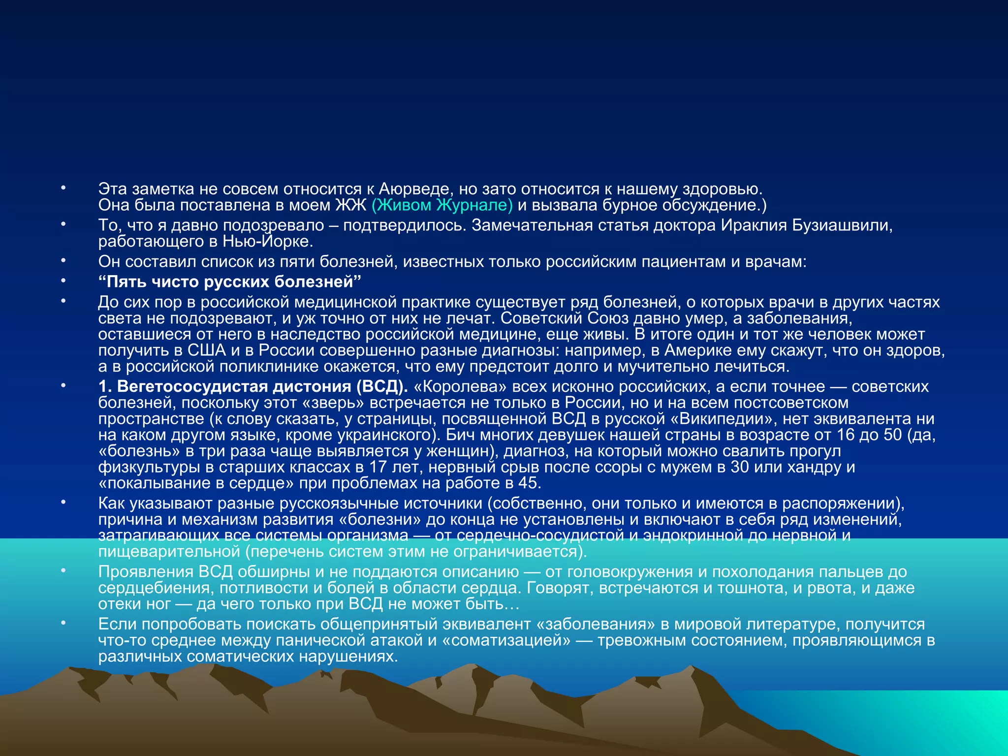 • Эта заметка не совсем относится к Аюрведе, но зато относится к нашему здоровью.
Она была поставлена в моем ЖЖ (Живом Журнале) и вызвала бурное обсуждение.)
• То, что я давно подозревало – подтвердилось. Замечательная статья доктора Ираклия Бузиашвили,
работающего в Нью-Йорке.
• Он составил список из пяти болезней, известных только российским пациентам и врачам:
• “Пять чисто русских болезней”
• До сих пор в российской медицинской практике существует ряд болезней, о которых врачи в других частях
света не подозревают, и уж точно от них не лечат. Советский Союз давно умер, а заболевания,
оставшиеся от него в наследство российской медицине, еще живы. В итоге один и тот же человек может
получить в США и в России совершенно разные диагнозы: например, в Америке ему скажут, что он здоров,
а в российской поликлинике окажется, что ему предстоит долго и мучительно лечиться.
• 1. Вегетососудистая дистония (ВСД). «Королева» всех исконно российских, а если точнее — советских
болезней, поскольку этот «зверь» встречается не только в России, но и на всем постсоветском
пространстве (к слову сказать, у страницы, посвященной ВСД в русской «Википедии», нет эквивалента ни
на каком другом языке, кроме украинского). Бич многих девушек нашей страны в возрасте от 16 до 50 (да,
«болезнь» в три раза чаще выявляется у женщин), диагноз, на который можно свалить прогул
физкультуры в старших классах в 17 лет, нервный срыв после ссоры с мужем в 30 или хандру и
«покалывание в сердце» при проблемах на работе в 45.
• Как указывают разные русскоязычные источники (собственно, они только и имеются в распоряжении),
причина и механизм развития «болезни» до конца не установлены и включают в себя ряд изменений,
затрагивающих все системы организма — от сердечно-сосудистой и эндокринной до нервной и
пищеварительной (перечень систем этим не ограничивается).
• Проявления ВСД обширны и не поддаются описанию — от головокружения и похолодания пальцев до
сердцебиения, потливости и болей в области сердца. Говорят, встречаются и тошнота, и рвота, и даже
отеки ног — да чего только при ВСД не может быть…
• Если попробовать поискать общепринятый эквивалент «заболевания» в мировой литературе, получится
что-то среднее между панической атакой и «соматизацией» — тревожным состоянием, проявляющимся в
различных соматических нарушениях.
 