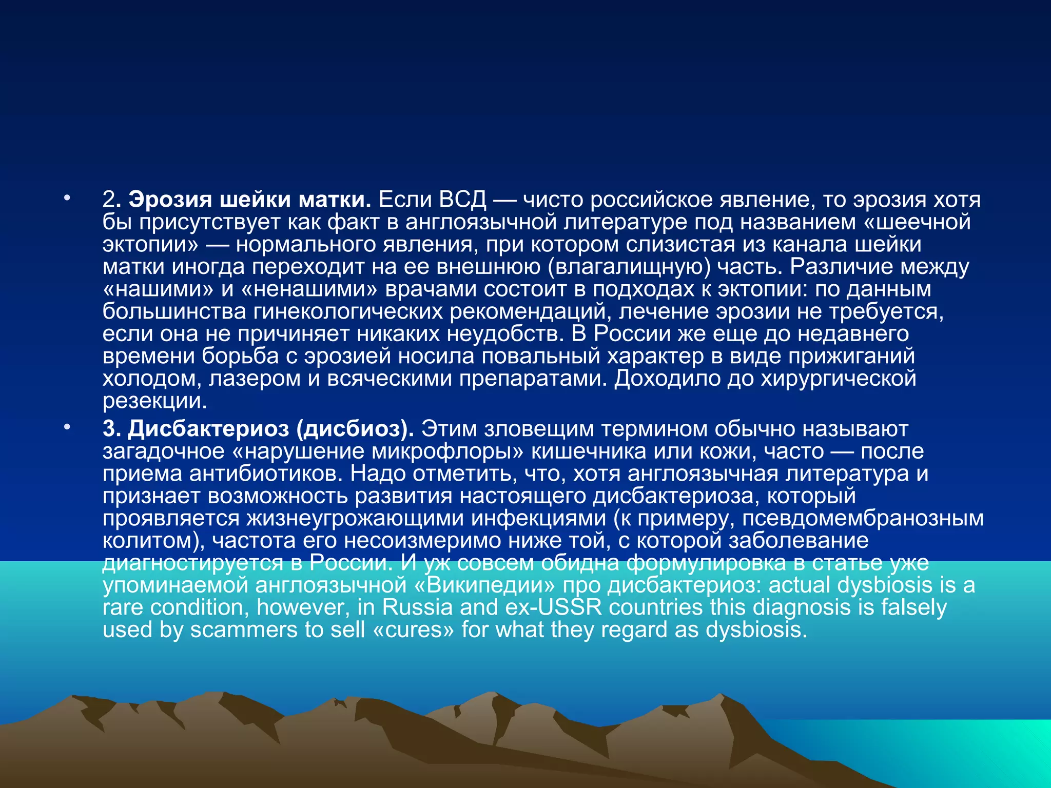 • 2. Эрозия шейки матки. Если ВСД — чисто российское явление, то эрозия хотя
бы присутствует как факт в англоязычной литературе под названием «шеечной
эктопии» — нормального явления, при котором слизистая из канала шейки
матки иногда переходит на ее внешнюю (влагалищную) часть. Различие между
«нашими» и «ненашими» врачами состоит в подходах к эктопии: по данным
большинства гинекологических рекомендаций, лечение эрозии не требуется,
если она не причиняет никаких неудобств. В России же еще до недавнего
времени борьба с эрозией носила повальный характер в виде прижиганий
холодом, лазером и всяческими препаратами. Доходило до хирургической
резекции.
• 3. Дисбактериоз (дисбиоз). Этим зловещим термином обычно называют
загадочное «нарушение микрофлоры» кишечника или кожи, часто — после
приема антибиотиков. Надо отметить, что, хотя англоязычная литература и
признает возможность развития настоящего дисбактериоза, который
проявляется жизнеугрожающими инфекциями (к примеру, псевдомембранозным
колитом), частота его несоизмеримо ниже той, с которой заболевание
диагностируется в России. И уж совсем обидна формулировка в статье уже
упоминаемой англоязычной «Википедии» про дисбактериоз: actual dysbiosis is a
rare condition, however, in Russia and ex-USSR countries this diagnosis is falsely
used by scammers to sell «cures» for what they regard as dysbiosis.
 