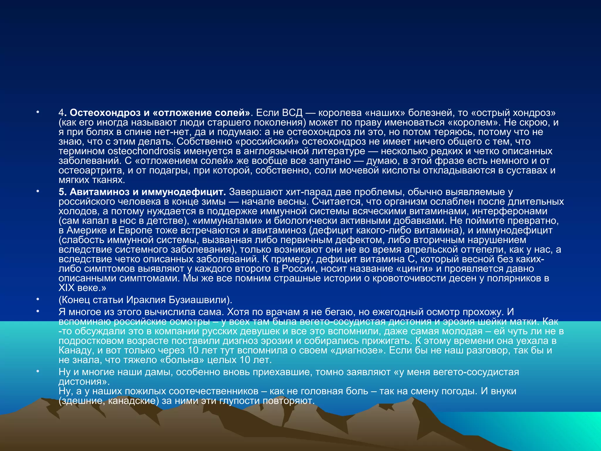 • 4. Остеохондроз и «отложение солей». Если ВСД — королева «наших» болезней, то «острый хондроз»
(как его иногда называют люди старшего поколения) может по праву именоваться «королем». Не скрою, и
я при болях в спине нет-нет, да и подумаю: а не остеохондроз ли это, но потом теряюсь, потому что не
знаю, что с этим делать. Собственно «российский» остеохондроз не имеет ничего общего с тем, что
термином osteochondrosis именуется в англоязычной литературе — несколько редких и четко описанных
заболеваний. С «отложением солей» же вообще все запутано — думаю, в этой фразе есть немного и от
остеоартрита, и от подагры, при которой, собственно, соли мочевой кислоты откладываются в суставах и
мягких тканях.
• 5. Авитаминоз и иммунодефицит. Завершают хит-парад две проблемы, обычно выявляемые у
российского человека в конце зимы — начале весны. Считается, что организм ослаблен после длительных
холодов, а потому нуждается в поддержке иммунной системы всяческими витаминами, интерферонами
(сам капал в нос в детстве), «иммуналами» и биологически активными добавками. Не поймите превратно,
в Америке и Европе тоже встречаются и авитаминоз (дефицит какого-либо витамина), и иммунодефицит
(слабость иммунной системы, вызванная либо первичным дефектом, либо вторичным нарушением
вследствие системного заболевания), только возникают они не во время апрельской оттепели, как у нас, а
вследствие четко описанных заболеваний. К примеру, дефицит витамина С, который весной без каких-
либо симптомов выявляют у каждого второго в России, носит название «цинги» и проявляется давно
описанными симптомами. Мы же все помним страшные истории о кровоточивости десен у полярников в
XIX веке.»
• (Конец статьи Ираклия Бузиашвили).
• Я многое из этого вычислила сама. Хотя по врачам я не бегаю, но ежегодный осмотр прохожу. И
вспоминаю российские осмотры – у всех там была вегето-сосудистая дистония и эрозия шейки матки. Как
-то обсуждали это в компании русских девушек и все это вспомнили, даже самая молодая – ей чуть ли не в
подрoстковом возрасте поставили дизгноз эрозии и собирались прижигать. К этому времени она уехала в
Канаду, и вот только через 10 лет тут вспомнила о своем «диагнозе». Если бы не наш разговор, так бы и
не знала, что тяжело «больна» целых 10 лет.
• Ну и многие наши дамы, особенно вновь приехавшие, томно заявляют «у меня вегето-сосудистая
дистония».
Ну, а у наших пожилых соотечественников – как не головная боль – так на смену погоды. И внуки
(здешние, канадские) за ними эти глупости повторяют.
 