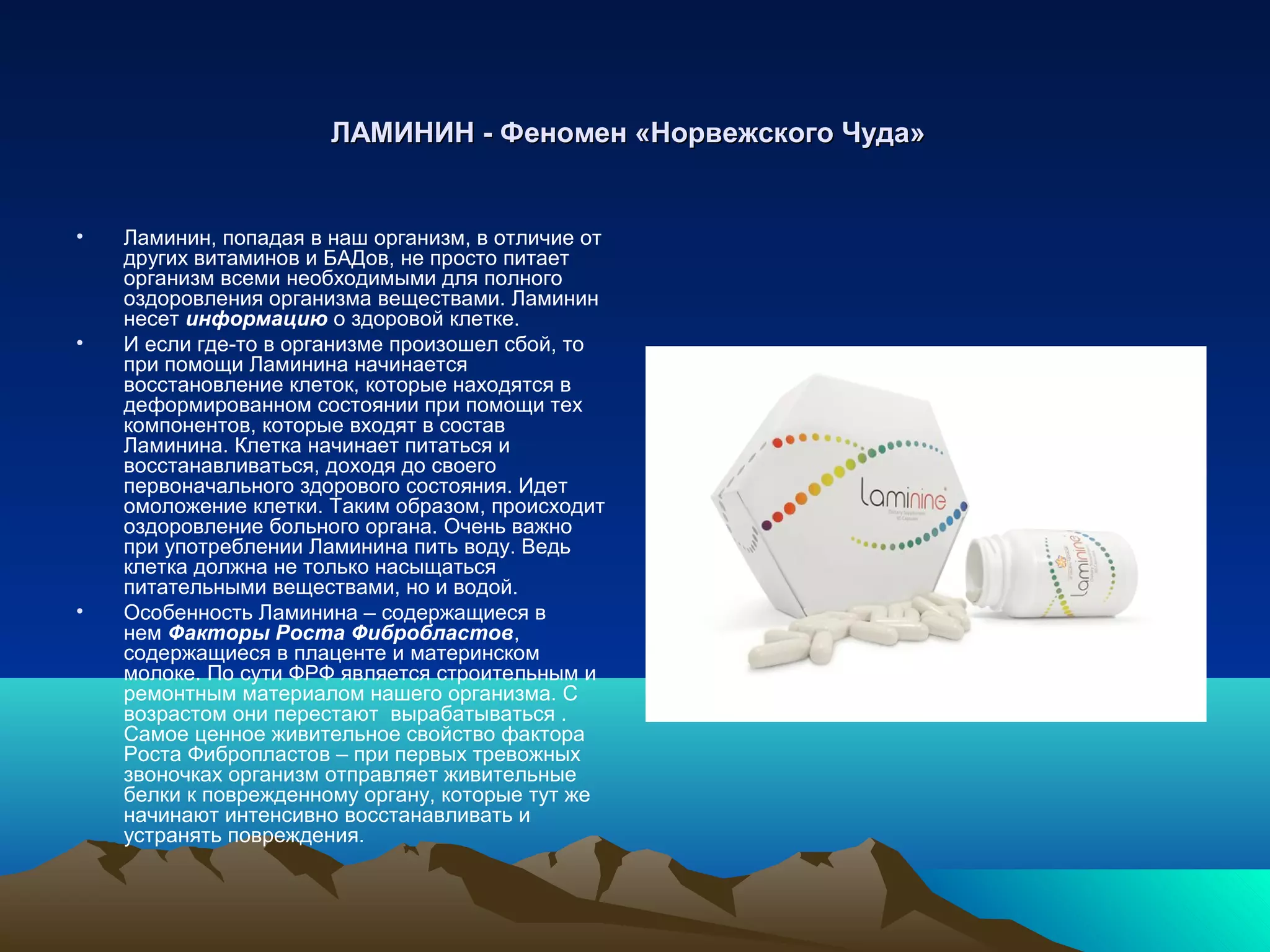 ЛАМИНИНЛАМИНИН -- Феномен «Норвежского Чуда»Феномен «Норвежского Чуда»
• Ламинин, попадая в наш организм, в отличие от
других витаминов и БАДов, не просто питает
организм всеми необходимыми для полного
оздоровления организма веществами. Ламинин
несет информацию о здоровой клетке.
• И если где-то в организме произошел сбой, то
при помощи Ламинина начинается
восстановление клеток, которые находятся в
деформированном состоянии при помощи тех
компонентов, которые входят в состав
Ламинина. Клетка начинает питаться и
восстанавливаться, доходя до своего
первоначального здорового состояния. Идет
омоложение клетки. Таким образом, происходит
оздоровление больного органа. Очень важно
при употреблении Ламинина пить воду. Ведь
клетка должна не только насыщаться
питательными веществами, но и водой.
• Особенность Ламинина – содержащиеся в
нем Факторы Роста Фибробластов,
содержащиеся в плаценте и материнском
молоке. По сути ФРФ является строительным и
ремонтным материалом нашего организма. С
возрастом они перестают вырабатываться .
Самое ценное живительное свойство фактора
Роста Фибропластов – при первых тревожных
звоночках организм отправляет живительные
белки к поврежденному органу, которые тут же
начинают интенсивно восстанавливать и
устранять повреждения.
 