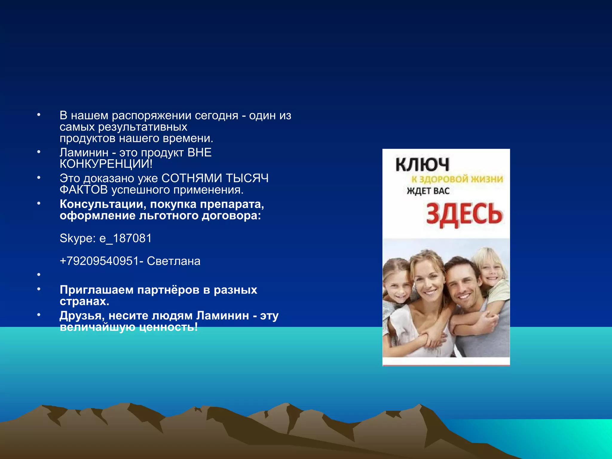 • В нашем распоряжении сегодня - один из
самых результативных
продуктов нашего времени.
• Ламинин - это продукт ВНЕ
КОНКУРЕНЦИИ!
• Это доказано уже СОТНЯМИ ТЫСЯЧ
ФАКТОВ успешного применения.
• Консультации, покупка препарата,
оформление льготного договора:
Skype: e_187081
+79209540951- Светлана
•
• Приглашаем партнёров в разных
странах.
• Друзья, несите людям Ламинин - эту
величайшую ценность!
 