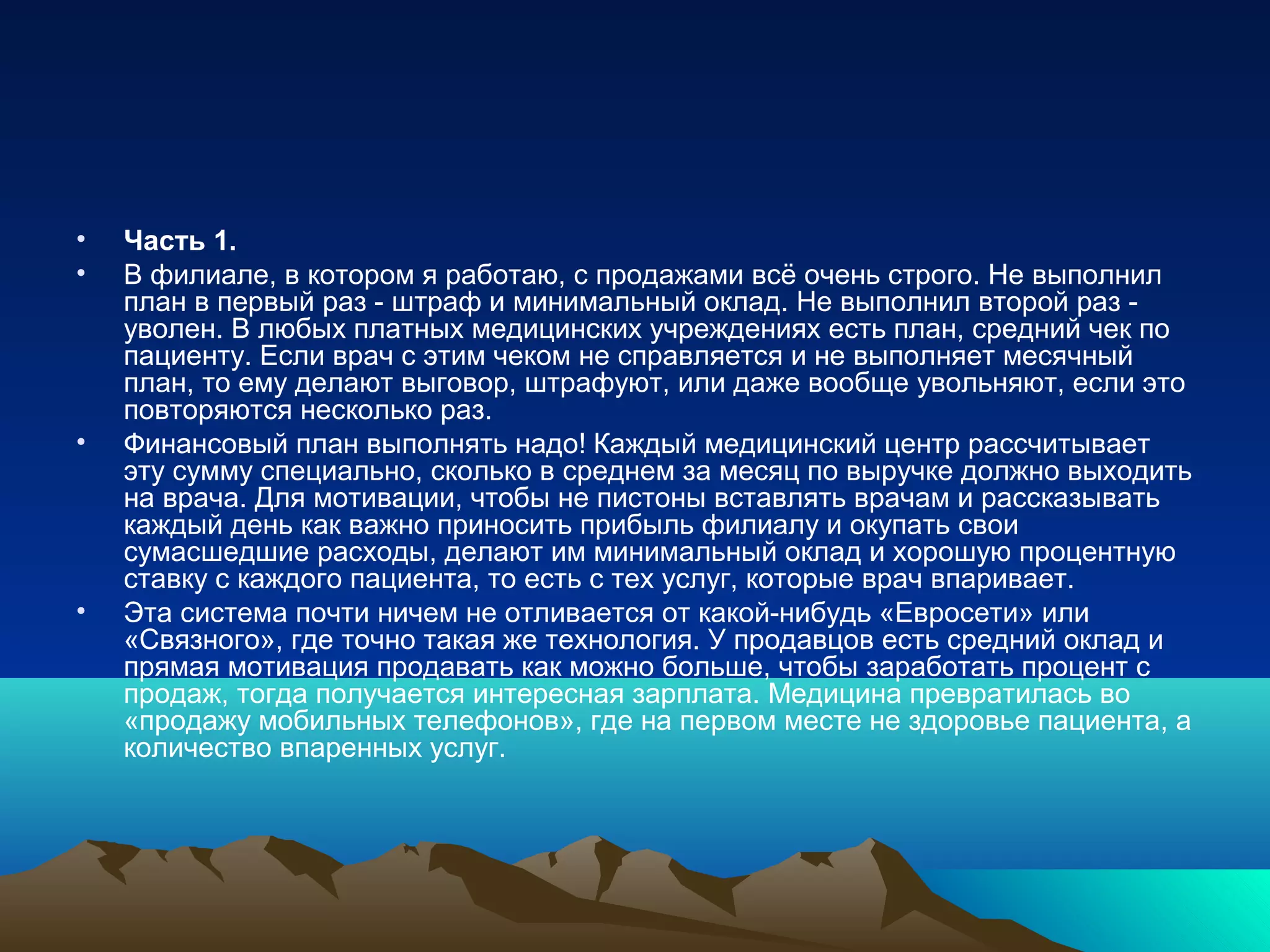 • Часть 1.
• В филиале, в котором я работаю, с продажами всё очень строго. Не выполнил
план в первый раз - штраф и минимальный оклад. Не выполнил второй раз -
уволен. В любых платных медицинских учреждениях есть план, средний чек по
пациенту. Если врач с этим чеком не справляется и не выполняет месячный
план, то ему делают выговор, штрафуют, или даже вообще увольняют, если это
повторяются несколько раз.
• Финансовый план выполнять надо! Каждый медицинский центр рассчитывает
эту сумму специально, сколько в среднем за месяц по выручке должно выходить
на врача. Для мотивации, чтобы не пистоны вставлять врачам и рассказывать
каждый день как важно приносить прибыль филиалу и окупать свои
сумасшедшие расходы, делают им минимальный оклад и хорошую процентную
ставку с каждого пациента, то есть с тех услуг, которые врач впаривает.
• Эта система почти ничем не отливается от какой-нибудь «Евросети» или
«Связного», где точно такая же технология. У продавцов есть средний оклад и
прямая мотивация продавать как можно больше, чтобы заработать процент с
продаж, тогда получается интересная зарплата. Медицина превратилась во
«продажу мобильных телефонов», где на первом месте не здоровье пациента, а
количество впаренных услуг.
 