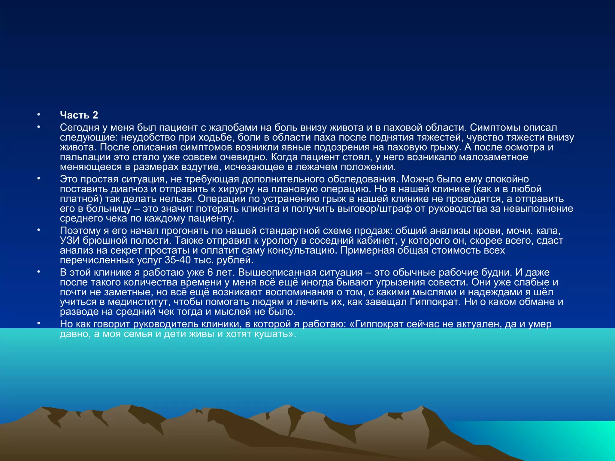 • Часть 2
• Сегодня у меня был пациент с жалобами на боль внизу живота и в паховой области. Симптомы описал
следующие: неудобство при ходьбе, боли в области паха после поднятия тяжестей, чувство тяжести внизу
живота. После описания симптомов возникли явные подозрения на паховую грыжу. А после осмотра и
пальпации это стало уже совсем очевидно. Когда пациент стоял, у него возникало малозаметное
меняющееся в размерах вздутие, исчезающее в лежачем положении.
• Это простая ситуация, не требующая дополнительного обследования. Можно было ему спокойно
поставить диагноз и отправить к хирургу на плановую операцию. Но в нашей клинике (как и в любой
платной) так делать нельзя. Операции по устранению грыж в нашей клинике не проводятся, а отправить
его в больницу – это значит потерять клиента и получить выговор/штраф от руководства за невыполнение
среднего чека по каждому пациенту.
• Поэтому я его начал прогонять по нашей стандартной схеме продаж: общий анализы крови, мочи, кала,
УЗИ брюшной полости. Также отправил к урологу в соседний кабинет, у которого он, скорее всего, сдаст
анализ на секрет простаты и оплатит саму консультацию. Примерная общая стоимость всех
перечисленных услуг 35-40 тыс. рублей.
• В этой клинике я работаю уже 6 лет. Вышеописанная ситуация – это обычные рабочие будни. И даже
после такого количества времени у меня всё ещё иногда бывают угрызения совести. Они уже слабые и
почти не заметные, но всё ещё возникают воспоминания о том, с какими мыслями и надеждами я шёл
учиться в мединститут, чтобы помогать людям и лечить их, как завещал Гиппократ. Ни о каком обмане и
разводе на средний чек тогда и мыслей не было.
• Но как говорит руководитель клиники, в которой я работаю: «Гиппократ сейчас не актуален, да и умер
давно, а моя семья и дети живы и хотят кушать».
 