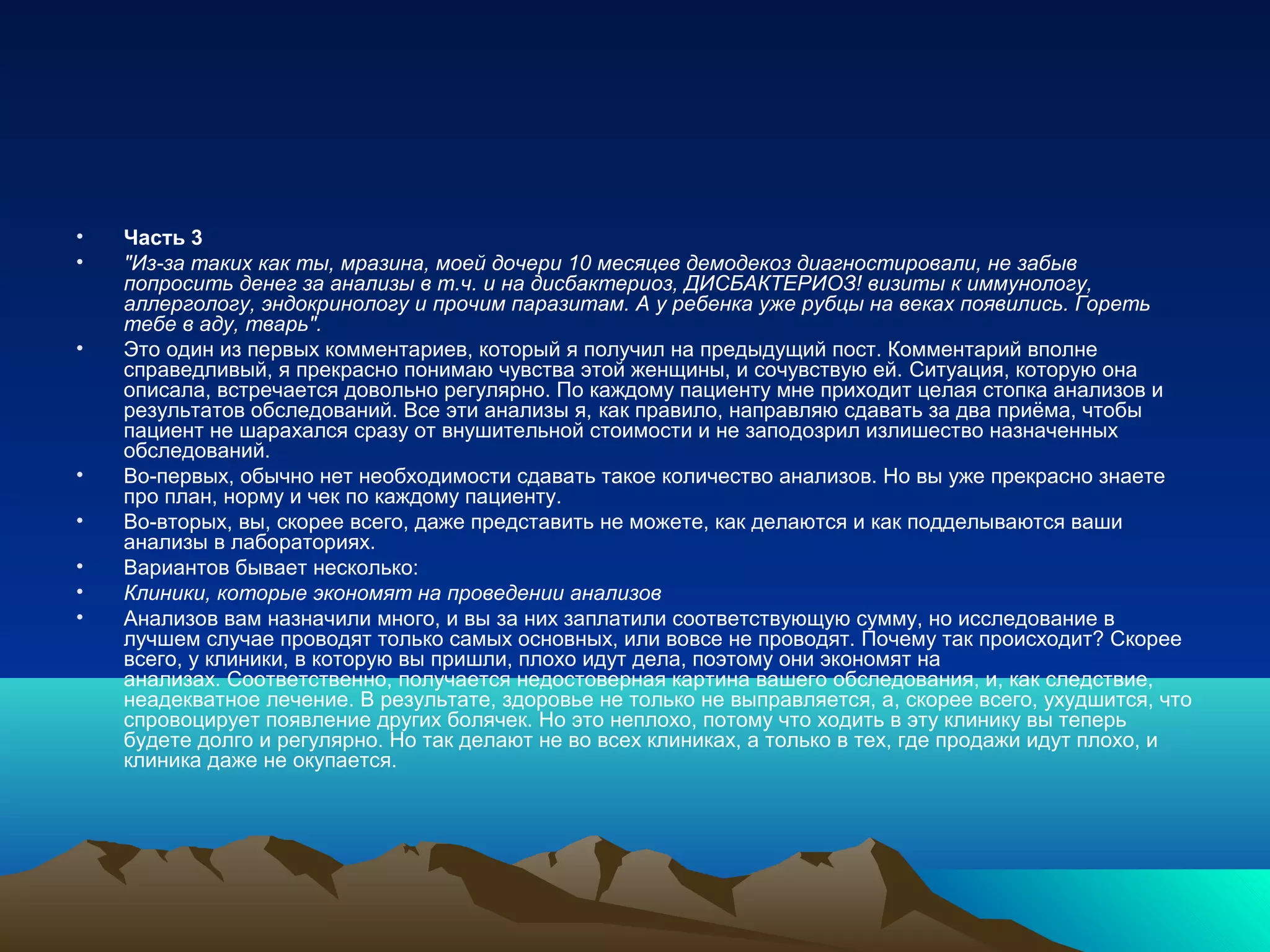 • Часть 3
• "Из-за таких как ты, мразина, моей дочери 10 месяцев демодекоз диагностировали, не забыв
попросить денег за анализы в т.ч. и на дисбактериоз, ДИСБАКТЕРИОЗ! визиты к иммунологу,
аллергологу, эндокринологу и прочим паразитам. А у ребенка уже рубцы на веках появились. Гореть
тебе в аду, тварь".
• Это один из первых комментариев, который я получил на предыдущий пост. Комментарий вполне
справедливый, я прекрасно понимаю чувства этой женщины, и сочувствую ей. Ситуация, которую она
описала, встречается довольно регулярно. По каждому пациенту мне приходит целая стопка анализов и
результатов обследований. Все эти анализы я, как правило, направляю сдавать за два приёма, чтобы
пациент не шарахался сразу от внушительной стоимости и не заподозрил излишество назначенных
обследований.
• Во-первых, обычно нет необходимости сдавать такое количество анализов. Но вы уже прекрасно знаете
про план, норму и чек по каждому пациенту.
• Во-вторых, вы, скорее всего, даже представить не можете, как делаются и как подделываются ваши
анализы в лабораториях.
• Вариантов бывает несколько:
• Клиники, которые экономят на проведении анализов
• Анализов вам назначили много, и вы за них заплатили соответствующую сумму, но исследование в
лучшем случае проводят только самых основных, или вовсе не проводят. Почему так происходит? Скорее
всего, у клиники, в которую вы пришли, плохо идут дела, поэтому они экономят на
анализах. Соответственно, получается недостоверная картина вашего обследования, и, как следствие,
неадекватное лечение. В результате, здоровье не только не выправляется, а, скорее всего, ухудшится, что
спровоцирует появление других болячек. Но это неплохо, потому что ходить в эту клинику вы теперь
будете долго и регулярно. Но так делают не во всех клиниках, а только в тех, где продажи идут плохо, и
клиника даже не окупается.
 