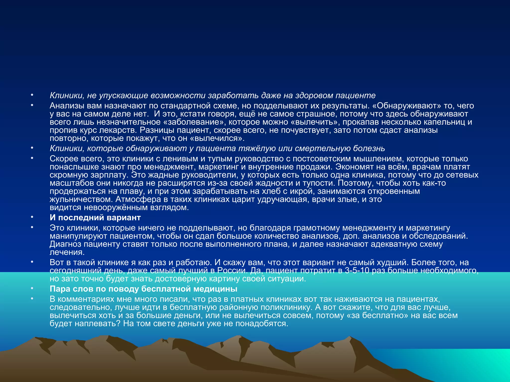 • Клиники, не упускающие возможности заработать даже на здоровом пациенте
• Анализы вам назначают по стандартной схеме, но подделывают их результаты. «Обнаруживают» то, чего
у вас на самом деле нет. И это, кстати говоря, ещё не самое страшное, потому что здесь обнаруживают
всего лишь незначительное «заболевание», которое можно «вылечить», прокапав несколько капельниц и
пропив курс лекарств. Разницы пациент, скорее всего, не почувствует, зато потом сдаст анализы
повторно, которые покажут, что он «вылечился».
• Клиники, которые обнаруживают у пациента тяжёлую или смертельную болезнь
• Скорее всего, это клиники с ленивым и тупым руководство с постсоветским мышлением, которые только
понаслышке знают про менеджмент, маркетинг и внутренние продажи. Экономят на всём, врачам платят
скромную зарплату. Это жадные руководители, у которых есть только одна клиника, потому что до сетевых
масштабов они никогда не расширятся из-за своей жадности и тупости. Поэтому, чтобы хоть как-то
продержаться на плаву, и при этом зарабатывать на хлеб с икрой, занимаются откровенным
жульничеством. Атмосфера в таких клиниках царит удручающая, врачи злые, и это
видится невооружённым взглядом.
• И последний вариант
• Это клиники, которые ничего не подделывают, но благодаря грамотному менеджменту и маркетингу
манипулируют пациентом, чтобы он сдал большое количество анализов, доп. анализов и обследований.
Диагноз пациенту ставят только после выполненного плана, и далее назначают адекватную схему
лечения.
• Вот в такой клинике я как раз и работаю. И скажу вам, что этот вариант не самый худший. Более того, на
сегодняшний день, даже самый лучший в России. Да, пациент потратит в 3-5-10 раз больше необходимого,
но зато точно будет знать достоверную картину своей ситуации.
• Пара слов по поводу бесплатной медицины
• В комментариях мне много писали, что раз в платных клиниках вот так наживаются на пациентах,
следовательно, лучше идти в бесплатную районную поликлинику. А вот скажите, что для вас лучше,
вылечиться хоть и за большие деньги, или не вылечиться совсем, потому «за бесплатно» на вас всем
будет наплевать? На том свете деньги уже не понадобятся.
 