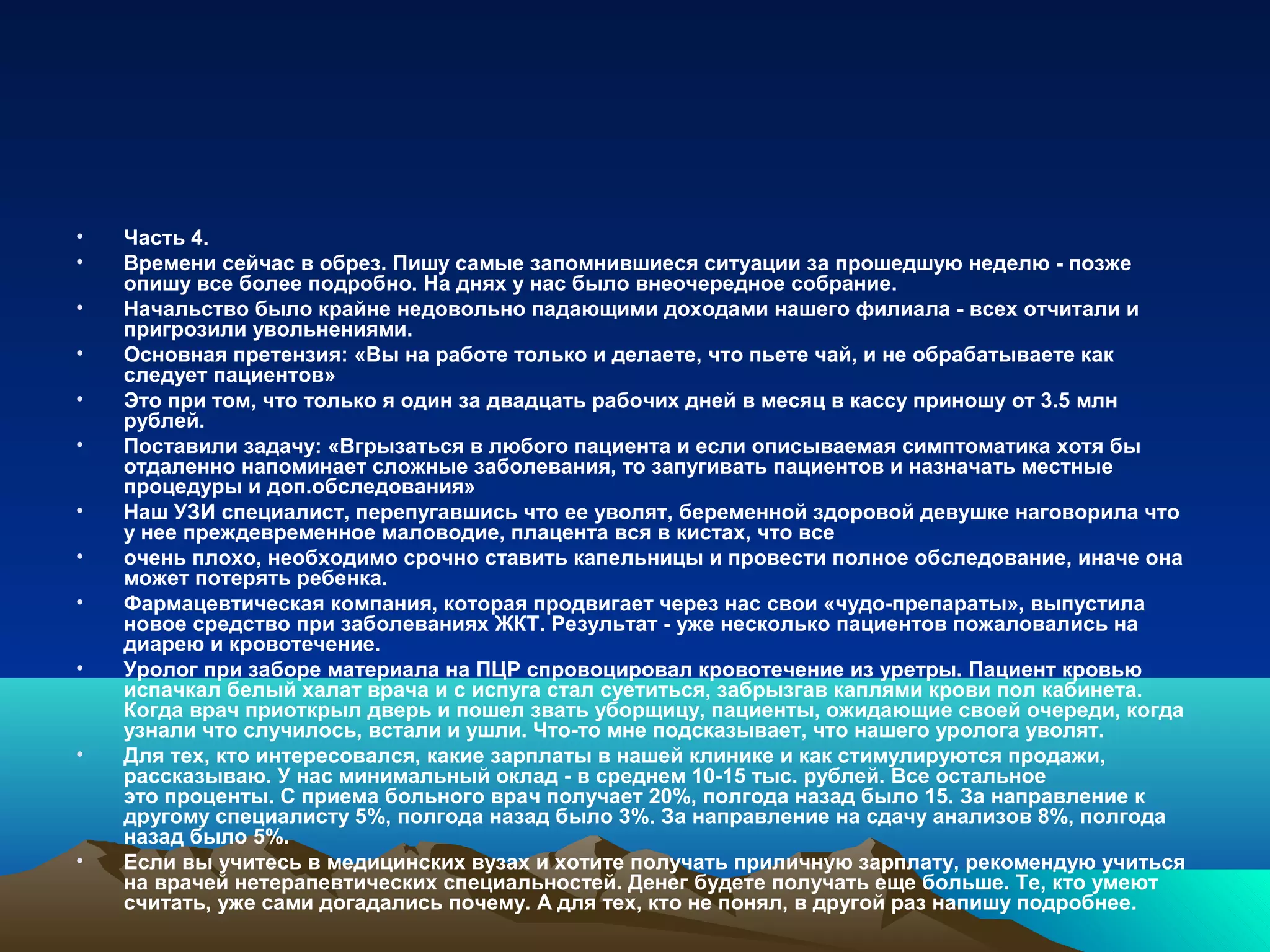 • Часть 4.
• Времени сейчас в обрез. Пишу самые запомнившиеся ситуации за прошедшую неделю - позже
опишу все более подробно. На днях у нас было внеочередное собрание.
• Начальство было крайне недовольно падающими доходами нашего филиала - всех отчитали и
пригрозили увольнениями.
• Основная претензия: «Вы на работе только и делаете, что пьете чай, и не обрабатываете как
следует пациентов»
• Это при том, что только я один за двадцать рабочих дней в месяц в кассу приношу от 3.5 млн
рублей.
• Поставили задачу: «Вгрызаться в любого пациента и если описываемая симптоматика хотя бы
отдаленно напоминает сложные заболевания, то запугивать пациентов и назначать местные
процедуры и доп.обследования»
• Наш УЗИ специалист, перепугавшись что ее уволят, беременной здоровой девушке наговорила что
у нее преждевременное маловодие, плацента вся в кистах, что все
• очень плохо, необходимо срочно ставить капельницы и провести полное обследование, иначе она
может потерять ребенка.
• Фармацевтическая компания, которая продвигает через нас свои «чудо-препараты», выпустила
новое средство при заболеваниях ЖКТ. Результат - уже несколько пациентов пожаловались на
диарею и кровотечение.
• Уролог при заборе материала на ПЦР спровоцировал кровотечение из уретры. Пациент кровью
испачкал белый халат врача и с испуга стал суетиться, забрызгав каплями крови пол кабинета.
Когда врач приоткрыл дверь и пошел звать уборщицу, пациенты, ожидающие своей очереди, когда
узнали что случилось, встали и ушли. Что-то мне подсказывает, что нашего уролога уволят.
• Для тех, кто интересовался, какие зарплаты в нашей клинике и как стимулируются продажи,
рассказываю. У нас минимальный оклад - в среднем 10-15 тыс. рублей. Все остальное
это проценты. С приема больного врач получает 20%, полгода назад было 15. За направление к
другому специалисту 5%, полгода назад было 3%. За направление на сдачу анализов 8%, полгода
назад было 5%.
• Если вы учитесь в медицинских вузах и хотите получать приличную зарплату, рекомендую учиться
на врачей нетерапевтических специальностей. Денег будете получать еще больше. Те, кто умеют
считать, уже сами догадались почему. А для тех, кто не понял, в другой раз напишу подробнее.
 