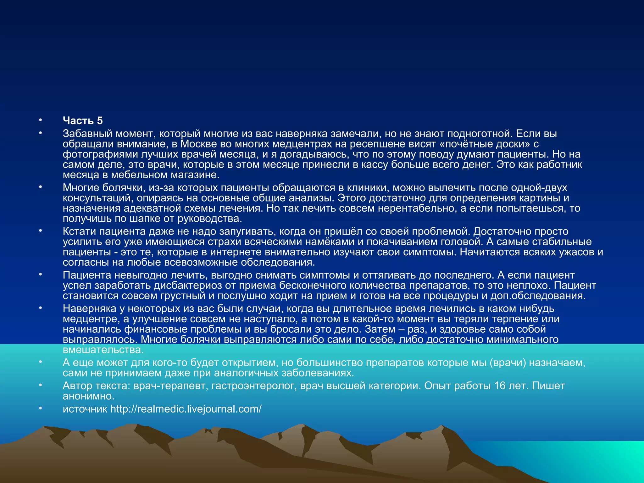 • Часть 5
• Забавный момент, который многие из вас наверняка замечали, но не знают подноготной. Если вы
обращали внимание, в Москве во многих медцентрах на ресепшене висят «почётные доски» с
фотографиями лучших врачей месяца, и я догадываюсь, что по этому поводу думают пациенты. Но на
самом деле, это врачи, которые в этом месяце принесли в кассу больше всего денег. Это как работник
месяца в мебельном магазине.
• Многие болячки, из-за которых пациенты обращаются в клиники, можно вылечить после одной-двух
консультаций, опираясь на основные общие анализы. Этого достаточно для определения картины и
назначения адекватной схемы лечения. Но так лечить совсем нерентабельно, а если попытаешься, то
получишь по шапке от руководства.
• Кстати пациента даже не надо запугивать, когда он пришёл со своей проблемой. Достаточно просто
усилить его уже имеющиеся страхи всяческими намёками и покачиванием головой. А самые стабильные
пациенты - это те, которые в интернете внимательно изучают свои симптомы. Начитаются всяких ужасов и
согласны на любые всевозможные обследования.
• Пациента невыгодно лечить, выгодно снимать симптомы и оттягивать до последнего. А если пациент
успел заработать дисбактериоз от приема бесконечного количества препаратов, то это неплохо. Пациент
становится совсем грустный и послушно ходит на прием и готов на все процедуры и доп.обследования.
• Наверняка у некоторых из вас были случаи, когда вы длительное время лечились в каком нибудь
медцентре, а улучшение совсем не наступало, а потом в какой-то момент вы теряли терпение или
начинались финансовые проблемы и вы бросали это дело. Затем – раз, и здоровье само собой
выправлялось. Многие болячки выправляются либо сами по себе, либо достаточно минимального
вмешательства.
• А еще может для кого-то будет открытием, но большинство препаратов которые мы (врачи) назначаем,
сами не принимаем даже при аналогичных заболеваниях.
• Автор текста: врач-терапевт, гастроэнтеролог, врач высшей категории. Опыт работы 16 лет. Пишет
анонимно.
• источник http://realmedic.livejournal.com/
 