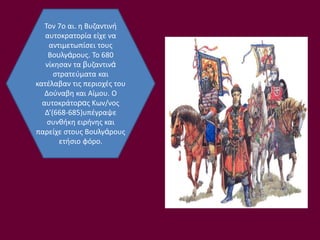Τον 7ο αι. η Βυζαντινή
αυτοκρατορία είχε να
αντιμετωπίσει τους
Βουλγάρους. Το 680
νίκησαν τα βυζαντινά
στρατεύματα και
κατέλαβαν τις περιοχές του
Δούναβη και Αίμου. Ο
αυτοκράτορας Κων/νος
Δ’(668-685)υπέγραψε
συνθήκη ειρήνης και
παρείχε στους Βουλγάρους
ετήσιο φόρο.
 
