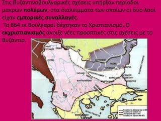 Στις βυζαντινοβουλγαρικές σχέσεις υπήρξαν περίοδοι
μακρών πολέμων, στα διαλείμματα των οποίων οι δύο λαοί
είχαν εμπορικές συναλλαγές.
Το 864 οι Βούλγαροι δέχτηκαν το Χριστιανισμό. Ο
εκχριστιανισμός άνοιξε νέες προοπτικές στις σχέσεις με το
Βυζάντιο.
 