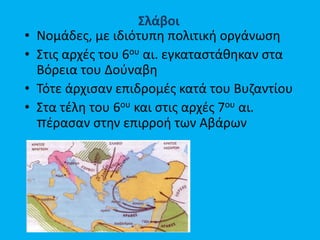 Σλάβοι
• Νομάδες, με ιδιότυπη πολιτική οργάνωση
• Στις αρχές του 6ου αι. εγκαταστάθηκαν στα
Βόρεια του Δούναβη
• Τότε άρχισαν επιδρομές κατά του Βυζαντίου
• Στα τέλη του 6ου και στις αρχές 7ου αι.
πέρασαν στην επιρροή των Αβάρων
 
