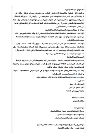 ‫ﺍﻹﺩﺍﺭﻳﺔ‬ ‫ﺍﻟﺮﺳﺎﻟﺔ‬ ‫ﺍﺳﺘﻬﻼﻝ‬
‫ﻓﻲ‬ ‫ﻣﺘﺄﺧﺮﺓ‬ ‫ﺗﺄﺗﻲ‬ ‫ﻗﺪ‬ ‫ﺃﻥ...(،ﻭ‬ ‫)ﻳﺸﺮﻓﻨﻲ‬ ‫ﻫﻲ‬ ،‫ﺍﻟﻐﺎﻟﺐ‬ ‫ﺍﻹﺩﺍﺭﻳﺔ،ﻓﻲ‬ ‫ﺍﻟﺮﺳﺎﻟﺔ‬ ‫ﺑﻬﺎ‬ ‫’ﺗﺴﺘﻬﻞ‬ ‫ﺍﻟﺘﻲ‬ ‫ﺍﻟﻌﺒﺎﺭﺓ‬ ‫ﺇﻥ‬
‫ﺃﻥ‬ ‫ﻧﻼﺣﻆ‬ ‫ﺃﻧﻪ‬ ‫ﻏﻴﺮ‬ ،... ‫ﺃﻥ‬ ‫ﻳﺸﺮﻓﻨﻲ‬ ...‫ﻓﻲ‬ ‫ﺃﺻﺪﺭﺗﻤﻮه‬ ‫ﺍﻟﺬﻱ‬ ‫ﻟﻺﻋﻼﻥ‬ ‫ﺍﻟﻨﺺ،ﻣﺜﻞ:ﺗﺒﻌﺎ‬ ‫ﻣﻦ‬ ‫ﺍﻷﻭﻟﻰ‬ ‫ﺍﻟــــﺠﻤﻠﺔ‬
‫ﻫﺬﺍ‬ ‫ﺃﻥ(،ﻭ‬ ‫ﻟــ)ﻳﺸﺮﻓﻨﻲ‬ ‫ﻣﺮﺍﺩﻑ‬ ‫ﺃﻧﻬﺎ‬ ‫ﺃﺳـــــﺎﺱ‬ ‫ﻋﻠﻰ‬ (‫ﺍﻟﺸﺮﻑ‬ ‫)ﻟﻲ‬ :‫ﺑﻌﺒﺎﺭﺓ‬ ‫ﺭﺳﺎﺋﻠﻬﻢ‬ ‫ﻳﻔﺘﺘﺤﻮﻥ‬ ‫ﺍﻟﻨﺎﺱ‬ ‫ﺑﻌﺾ‬
‫ﺗﺪﻝ‬ ‫ﻻ‬ ‫ﺍﻟﺸﺮﻑ(ﺍﻟﺘﻲ‬ ‫ﻟﻲ‬ ) ‫ﻟﻚ.ﺑﺨﻼﻑ‬ ‫ﺷﺮﻓﺎ‬ ‫ﺗﻜﺎﺗﺒﻪ‬ ‫ﻣﻦ‬ ‫ﻣﺮﺍﺳﻠﺔ‬ ‫ﻓﻲ‬ ‫ﺃﻥ‬ ‫ﺗﻌﻨـــــﻲ‬ (‫)ﻳﺸﺮﻓﻨﻲ‬ ‫ﻓﻌﺒﺎﺭﺓ‬ ، ‫ﺧﻄﺄ‬
.‫ﺍﻷﻭﻟﻰ‬ ‫ﺗﺤﻤﻠﻪ‬ ‫ﺍﻟﺬﻱ‬ ‫ﺍﻟﻤﺠﺎﻣﻠﺔ‬ ‫ﻣﻌﻨﻰ‬ ‫ﻋﻠﻰ‬
: ‫ﺍﻵﺗﻴﺘﻴﻦ‬ ‫ﺍﻟﺤﺎﻟﺘﻴﻦ‬ ‫ﻓﻲ‬ ‫ﺍﻟﻌﺒﺎﺭﺓ‬ ‫ﺑﻬﺬه‬ ‫ﺍﻟﺒﺪﺀ‬ ‫ﻳﺠﻮﺯ‬ ‫ﻻ‬ ‫ﺃﺗﻪ‬ ‫ﻏﻴﺮ‬
‫ﺫﻟﻚ‬ ‫ﺩﻭﻥ‬ ‫ﺍﻟﺨﺒﺮ‬ ‫ﻛﺎﻥ‬ ‫ﺇﺫﺍ‬ ‫ﺃﻣﺎ‬ ‫ﻭ‬ ،(‫ﺃﻥ‬ ‫ﺑﻌﺒﺎﺭﺓ)ﻳﺆﺳﻔﻨﻲ‬ ‫ﻟﻠﻐﺎﻳﺔ،ﻓﺘﺒﺪﺃ‬ ‫ﺳﻴﺌﺎ‬ ‫ﺧﺒﺮﺍ‬ ‫ﺗﺤﻤﻞ‬ ‫ﺍﻟﺮﺳﺎﻟﺔ‬ ‫ﻛﺎﻧﺖ‬ ‫ﺇﺫﺍ‬
‫ﺍﺳﺘﻌﺎﻧﺘﻨﺎ‬ ‫ﺇﻳﻘﺎﻑ‬ ‫ﻣﺆﺳﺴﺘﻨﺎ‬ ‫ﻗﺮﺭﺕ‬ ‫ﻟﻘﺪ‬ :‫،ﻣﺜﻞ‬ ‫ﺍﻟﻤﺠﺎﻣﻠﺔ‬ ‫ﻋﺒﺎﺭﺓ‬ ‫ﺑﺪﻭﻥ‬ ‫ﺗﺒﺪﺃ‬ ‫ﺃﻥ‬ ‫،ﻓﻴﺴﺘﺤﺴﻦ‬ ‫ﺍﻟﺴﻮﺀ‬ ‫ﻓﻲ‬
...‫ﺍﻟﺘﻘﻨﻴﺔ‬ ‫ﺑﻤﺼــــــــﺎﻟﺤﻜﻢ‬
‫ﻓﻲ‬ ‫ﻭ‬ . ‫ﻣﺴﺘـــــﺨﺪﻣﻴﻪ‬ ‫ﺃﺣﺪ‬ ‫ﺇﻟﻰ‬ ‫ﻣــــــــﺪﻳﺮ‬ ‫ﻣﻦ‬ ‫ﺗﺮﺩ‬ ‫:ﻛﺄﻥ‬ ‫ﺃﺳﻔﻞ‬ ‫ﺇﻟﻰ‬ ‫ﺃﻋﻠﻰ‬ ‫ﻣﻦ‬ ‫ﻣﻮﺟﻪ‬ ‫ﺍﻟﺮﺳﺎﻟﺔ‬ ‫ﻛﺎﻧﺖ‬ ‫ﺇﺫﺍ‬
:‫ﻣﺜﻞ‬ ،‫ﺳﺎﺭﺍ‬ ‫ﺧﺒﺮﺍ‬ ‫ﺗﺤﻤﻞ‬ ‫ﺍﻟﺮﺳﺎﻟﺔ‬ ‫ﻛﺎﻧﺖ‬ ‫ﻳﺴﻌﺪﻧﻲ،ﺇﺫﺍ‬ ،‫ﻟﻲ‬ ‫ﻳﻄﻴﺐ‬ :‫ﻣﺜﻞ‬ ،‫ﺑﺪﻳﻠﺔ‬ ‫ﻋﺒﺎﺭﺍﺕ‬ ‫ﻧﺴﺘﻌﻤﻞ‬ ‫ﺍﻟﺤﺎﻟﺔ‬ ‫ﻫﺬه‬
:‫ﺍﻷﺣﺮﻯ،ﻣﺜﻞ‬ ‫ﺍﻟﺤﺎﻻﺕ‬ ‫ﻓﻲ‬ ‫ﺍﻻﺳﺘﻬﻼﻟﻴﺔ‬ ‫ﺍﻟﻌﺒﺎﺭﺍﺕ‬ ‫ﺑﺪﻭﻥ‬ ‫ﺗﺒﺪﺃ‬ ‫ﺃﻥ‬ ‫ﻳﺴﺘﺤﺴﻦ‬ ‫ﻣﺜﻼ.ﻭ‬ ‫ﺇﻟﻴﻪ‬ ‫ﺍﻟﻤﺮﺳﻞ‬ ‫ﺗﺮﻗﻴــــﺔ‬
...‫ﻗﻀﻴﺔ‬ ‫ﻓﻲ‬ ‫ﺍﻟﺘﺤﻘﻴﻖ‬ ‫ﻟﺠﻨﺔ‬ ‫ﻓﻲ‬ ‫ﻋﻀــﻮﺍ‬ ‫ﺗﻌﻴﻴﻨﻜﻢ‬ ‫ﺗﻘﺮﺭ‬ ‫ﻟﻘﺪ‬
‫ﺍﻟﺨﺘﺎﻣﻴﺔ‬ ‫ﺍﻟﺘﺤﻴﺔ‬ ‫ﻋﺒﺎﺭﺍﺕ‬
‫ﺍﻟﺮﺳﺎﻟﺔ‬ ‫ﺑﻬﺎ‬ ‫ﺗﺨﺘﻢ‬ ‫ﺍﻟﺘﻲ‬ ‫ﺍﻟﻤﺜﻠﻰ‬ ‫ﺍﻟﻌﺒﺎﺭﺓ‬ ‫ﺇﻟﻴﻪ.ﻭ‬ ‫ﺳﻞ‬ َ‫ﺍﻟﻤﺮ‬ ‫ﻣﺮﻛﺰ‬ ‫ﺍﺧﺘﻼﻑ‬ ‫ﺑﺤﺴﺐ‬ ‫ﺍﻻﺣﺘﺮﺍﻡ‬ ‫ﻋﺒﺎﺭﺍﺕ‬ ‫ﺗﺨﺘﻠﻒ‬
‫ﺍﻟﻌﺒﺎﺭﺓ‬ ‫ﺗﻜﻮﻥ‬ ‫ﺃﻥ‬ ‫ﻳﺤﺮﺹ‬ ‫ﺃﻥ‬ ‫ﺍﻟﻤﺤﺮﺭ‬ ‫ﻋﻠﻰ‬ ‫ﻭ‬ .‫ﺇﻟﻴﻪ‬ ‫ﺳﻞ‬ َ‫ﺍﻟﻤﺮ‬ ‫ﻳﺘﺒﻮﺃﻫﺎ‬ ‫ﺍﻟﺘﻲ‬ ‫ﺍﻟﻤﻜﺎﻧﺔ‬ ‫ﺗﻨﺎﺳﺐ‬ ‫ﺍﻟﺘﻲ‬ ‫ﺍﻟﻌـــﺒﺎﺭﺓ‬ ‫ﻫﻲ‬
.‫ﻟﺆﻡ‬ ‫ﻻ‬ ‫ﻭ‬ ‫ﻓﻴﻬﺎ‬ ‫ﺗﻤﻠﻖ‬ ‫ﻻ‬ ،‫ﻋﺎﺩﻟﺔ‬ ‫ﺭﺳﺎﻟــﺘﻪ‬ ‫ﺑﻬﺎ‬ ‫ﻳﺨﺘﻢ‬ ‫ﺍﻟﺘﻲ‬
، ‫ﺍﻻﺟﺘـــــــﻤﺎﻋﻴﺔ‬ ‫ﺍﻟﻌﻼﻗﺔ‬ ‫ﺗﺮﺍﻋﻲ‬ ‫ﻋﺒﺎﺭﺍﺕ‬ ‫ﻫﻲ‬ ‫ﻭ‬ ، ‫ﻋﻠﻴﻬﺎ‬ ‫ﺍﻟﻤﺘﻮﺍﺿﻊ‬ ‫ﺍﻟﻌﺒﺎﺭﺍﺕ‬ ‫ﺑﻌﺾ‬ ‫ﺍﻻﺳﺘﻌﻤﺎﻝ‬ ‫ﻓﺮﺽ‬ ‫ﻗﺪ‬ ‫ﻭ‬
.‫ﺇﻟﻴﻪ‬ ‫ﺮﺳﻞ‬ َ‫ﺍﻟﻤ‬ ‫ﻭ‬ ‫ﺳﻞ‬ِ‫ﺍﻟﻤﺮ‬ ‫ﺑﻴﻦ‬ ‫ﺍﻹﺩﺍﺭﻱ‬ ‫ﺍﻟﺴﻠﻢ‬ ‫ﺃﻭ‬
:‫ﻳﺮﺳﻠﻬﺎ‬ ‫ﺑﺮﺳﺎﻟﺔ‬ ‫ﺍﻷﻣﺮ‬ ‫ﺗﻌﻠﻖ‬ ‫ﺍﻵﺗﻴﺔ:ﺇﺫﺍ‬ ‫ﺍﻟﺜﻼﺙ‬ ‫ﺍﻟﺤﺎﻻﺕ‬ ‫ﺑﺤﺴﺐ‬ ‫ﻭﺗﺨﺘﻠﻒ‬
‫ﻧﺪه‬ ‫ﺇﻟﻰ‬ ‫ﻧﺪ‬
‫ﺃﺳﻔﻞ‬ ‫ﺇﻟﻰ‬ ‫ﺃﻋﻠﻰ‬ ‫ﻣﻦ‬
‫ﺃﻋﻠﻰ‬ ‫ﺇﻟﻰ‬ ‫ﺃﺳﻔﻞ‬ ‫ﻣﻦ‬
:‫ﺍﻷﻣﺜﻠﺔ‬ ‫ﺑﻌﺾ‬ ‫ﻳﻠﻲ‬ ‫ﻓﻴﻤﺎ‬ ‫ﻭ‬
‫ﺍﻟﻤﺨﺘﻠﻔﺔ‬ ‫ﺍﻟﺤﺎﻻﺕ‬
‫ﺍﻻﺣﺘﺮﺍﻡ‬ ‫ﻋﺒﺎﺭﺍﺕ‬
‫ﻧﺪه‬ ‫ﺇﻟﻰ‬ ‫ﻧﺪ‬ ‫ﻣﻦ‬
.‫ﺍﻟﺨﺎﻟﺼﺔ‬ ‫ﺗﺤﻴﺘﻨﺎ‬ ‫ﺑﻘﺒﻮﻝ‬ ،‫ﻴﺪﻱ‬ ّ‫ﺳ‬ ‫ﺗﺘﻔﻀﻠﻮﺍ‬ ‫ﺃﻥ‬ ‫ﺃﺭﺟﻮ‬
.‫ﺍﻟﺘﻘﺪﻳﺮ‬ ‫ﻣﺸﺎﻋﺮ‬ ‫ﻋﺒﺎﺭﺓ‬ ، ‫ﻴﺪﻱ‬ ّ‫ﺳ‬ ‫ﺗﻘﺒﻠﻮﺍ‬ ‫ﻭ‬
.‫ﺍﻟﺴﺎﻣﻴﺔ‬ ‫ﺍﻟﺘﺤﻴﺎﺕ‬ ‫ﺑﻘﺒﻮﻝ‬ ،‫ﻴﺪﻱ‬ ّ‫ﺳ‬ ‫ﺗﻔﻀﻠﻮﺍ‬
.‫ﺍﻻﻋﺘﺒﺎﺭ‬ ‫ﺧﺎﻟﺺ‬ ‫ﺿﻤﺎﻧﺎﺕ‬ ، ‫ﻴﺪﻱ‬ ّ‫ﺳ‬ ‫ﺗﻘﺒﻠﻮﺍ‬ (‫)ﺇﺩﺍﺭﻳﺎ‬ ‫ﺃﺳﻔﻞ‬ ‫ﺇﻟﻰ‬ ‫ﺃﻋﻠﻰ‬ ‫ﻣﻦ‬
.‫ﻴﺒﺔ‬ ّ‫ﺍﻟﻄ‬ ‫ﻣﺸﺎﻋﺮﻧﺎ‬ ‫ﻋﺒﺎﺭﺓ‬ ، ‫ﻴﺪﻱ‬ ّ‫ﺳ‬ ‫ﺗﻘﺒﻠﻮﺍ‬
 