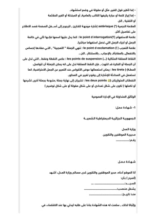 .‫ﺍﺳﺘﺸﻬﺎﺩ‬ ‫ﻭﺿﻊ‬ ‫ﻓﻲ‬ ‫ﻣﻘﻮﻟﺔ‬ ‫ﺃﻭ‬ ‫ﻣﺜﻞ‬ ,‫ﻟﻠﻐﻴﺮ‬ ‫ﻗﻮﻝ‬ ‫ﺗﺄﻃﻴﺮ‬ ‫ﺇﻣﺎ‬ -
‫ﺍﻟﻤﻼﺋﻤﺔ‬ ‫ﺍﻟﻐﻴﺮ‬ ‫ﺃﻭ‬ ‫ﺍﻟﻤﺒﺘﺬﻟﺔ‬ ‫ﺃﻭ‬ ,‫ﺑﺎﻟﻌﺎﻣﻴﺔ‬ ‫ﺍﻟﻜﺎﺗﺐ‬ ‫ﻳﻜﻴﻔﻬﺎ‬ ‫ﻋﺒﺎﺭﺓ‬ ‫ﺃﻭ‬ ‫ﻛﻠﻤﺔ‬ ‫ﺇﺑﺮﺍﺯ‬ ‫ﺇﻣﺎ‬ -
.‫ﺍﻟﺦ‬ , ‫ﺍﻟﺘﻘﻨﻴﺔ‬ ‫ﺃﻭ‬
‫ﺍﻻﻃﻼﻉ‬ ‫ﻗﺼﺪ‬ ‫ﺍﻟﺼﻔﺤﺔ‬ ‫ﺃﺳــــﻔﻞ‬ ‫ﺇﻟﻰ‬ ‫ﻟﻠﺮﺟﻮﻉ‬ , ‫ﻟﻠﻘـﺎﺭﺉ‬ ‫ﻣﻮﺟﻬـﺔ‬ ‫ﺇﺷﺎﺭﺓ‬ astérisque (*) ‫ﺍﻟﻨﺠﻤﻴﺔ‬ ‫ﺍﻟﻌﻼﻣﺔ‬
.‫ﺃﻛﺜﺮ‬ ‫ﺗﻔﺎﺻﻴﻞ‬ ‫ﻋﻠﻰ‬
‫ﺧﺎﺗﻤﺔ‬ ‫ﻓﻲ‬ ‫ﺗﺄﺗﻲ‬ ‫ﻓﺈﻧــﻬﺎ‬ ‫ﺍﺳﻤﻬﺎ‬ ‫ﻋﻠﻴﻬﺎ‬ ‫ﻳﺪﻝ‬ ‫ﻛﻤﺎ‬ : le point d interrogation(‫)؟‬ ‫ﺍﻻﺳﺘﻔﻬﺎﻡ‬ ‫ﻋﻼﻣﺔ‬
.‫ﻣﺒﺎﺷﺮﺍ‬ ‫ﺍﺳﺘﻔﻬﺎﻣﺎ‬ ‫ﺗﺤﻤﻞ‬ ‫ﺍﻟﺘﻲ‬ ‫ﺍﻟﺠﻤﻞ‬ ‫ﺃﺟﺰﺍﺀ‬ ‫ﺃﻭ‬ ‫ﺍﻟﺠﻤﻞ‬
‫ﺇﺣﺴﺎﺱ‬ ‫ﻣﻔﺎﺩﻫﺎ‬ ‫ﺍﻟﺘــﻲ‬ , "‫ﺍﻟﺘﻌﺠﺒﻴﺔ‬ " ‫ﺍﻟﺠﻤﻠﺔ‬ ‫ﺗﻨﻬﻲ‬ : le point d exclamation (! ) ‫ﺍﻟﺘﻌﺠﺐ‬ ‫ﻋﻼﻣﺔ‬
...‫ﺍﻟﺦ‬ , ‫ﺑﺎﻻﺳﺘﻨﻜﺎﺭ‬ , ‫ﺑﺎﻹﻋﺠﺎﺏ‬ ,‫ﺑﺎﻟﻤﻔﺎﺟﺄﺓ‬ ,‫ﺑﺎﻻﻧﻔﻌﺎﻝ‬
‫ﻋﻠﻰ‬ ‫ﺗﺪﻝ‬ ‫ﺍﻟـﺘﻲ‬ , ‫ﻭﻓﻘﻂ‬ ‫ﺍﻟﻨﻘﻄﺔ‬ ‫ﻋﻜﺲ‬ : les points de suspension (...) ‫ﺍﻟﻤﺘﺘﺎﻟﻴﺔ‬ ‫ﺍﻟﻤﻌﻠﻘﺔ‬ ‫ﺍﻟﻨﻘﺎﻁ‬
.‫ﺗﺘﻮﺍﺻﻞ‬ ‫ﺃﻥ‬ ‫ﻟﻠﺠﻤﻠﺔ‬ ‫ﻳﻤﻜﻦ‬ ‫ﺍﻧﻪ‬ ‫ﻋﻠﻰ‬ ‫ﺗﺪﻝ‬ ‫ﺍﻟﻤﻌﻠﻘﺔ‬ ‫ﺍﻟﻨﻘﻂ‬ ‫ﻓﺈﻥ‬ , ‫ﺍﻧﺘﻬﺖ‬ ‫ﻗﺪ‬ ‫ﺍﻟﻔﻜﺮﺓ‬ ‫ﺃﻭ‬ ‫ﺍﻟﺠﻤﻠﺔ‬ ‫ﺃﻥ‬
‫ﻛﻤﺎ‬ ,‫ﺍﻻﻋﺘﺮﺍﺿﻴﺔ‬ ‫ﺍﻟﺠﻤﻞ‬ ‫ﻋﻦ‬ ‫ﺍﻟﺘﻌﺒﻴﺮ‬ ‫ﻋﻨﺪ‬ ‫ﺍﻷﻗﻮﺍﺱ‬ ‫ﻋﻮﺽ‬ ‫ﺍﺳﺘﻌﻤﺎﻟﻬﺎ‬ ‫ﻳﻤﻜﻦ‬ : les tirets (-)‫ﺍﻟﻤﻄـﺔ‬
.‫ﺍﻟﻤﺤﺎﻭﺭ‬ ‫ﻓﻲ‬ ‫ﺗﻐﻴﻴﺮ‬ ‫ﻭﻗﻮﻉ‬ ‫ﺇﻟﻰ‬ ‫ﻟﻺﺷﺎﺭﺓ‬ ‫ﺍﻟﻤﺤﺎﺩﺛﺔ‬ ‫ﻓﻲ‬ ‫ﺗﺴﺘﻌﻤﻞ‬
‫ﺗﺸﺮﺣﻬﺎ‬ ‫ﺃﺧﺮﻯ‬ ‫ﺑﺠﻤﻠﺔ‬ ‫,ﻣﺘﺒﻮﻋﺔ‬ ‫ﺟﻤﻠﺔ‬ ‫ﻧﻬﺎﻳﺔ‬ ‫ﺇﻟﻰ‬ ‫ﺗﺸﻴﺮﺍﻥ‬ : les deux points ) ‫ﺍﻟﻤﺘﻮﺍﺯﻳﺘﺎﻥ‬ ‫ﺍﻟﻨﻘﻄﺘﺎﻥ‬
( ‫ﺗﻮﺿﻴﺢ‬ ‫ﺷﻜﻞ‬ ‫ﻋﻠﻰ‬ ‫ﺃﻭ‬ ‫ﻣﻘﻮﻟﺔ‬ ‫ﺷﻜﻞ‬ ‫ﻋﻠﻰ‬ ‫ﺃﻭ‬ ‫ﺗﻌﺪﺍﺩﻱ‬ ‫ﺷﻜﻞ‬ ‫ﻋﻠﻰ‬ ‫ﺗﻜﻮﻥ‬ ) ‫ﺗﻜﻤﻠﻬﺎ‬ ‫ﺃﻭ‬
‫ﺍﻟﻌﻤﻮﻣﻴﺔ‬ ‫ﺍﻹﺩﺍﺭﺓ‬ ‫ﻓﻲ‬ ‫ﺍﻟﻤﺘﺪﺍﻭﻟﺔ‬ ‫ﺍﻟﻮﺛﺎﺋﻖ‬
:‫ﻋـﻤـﻞ‬ ‫ﺷـﻬـﺎﺩﺓ‬ -1
‫ﺍﻟـﺸﻌﺒﻴــــﺔ‬ ‫ﺍﻟﺪﻳﻤﻘﺮﺍﻃﻴـﺔ‬ ‫ﺍﻟـﺠﺰﺍﺋﺮﻳـﺔ‬ ‫ﺍﻟـﺠﻤﻬﻮﺭﻳـﺔ‬
‫ﺍﻟـﻌﺪﻝ‬ ‫ﻭﺯﺍﺭﺓ‬
‫ﻭﺍﻟﺘﻜﻮﻳﻦ‬ ‫ﺍﻟﻤﻮﻇﻔﻴﻦ‬ ‫ﻣـﺪﻳﺮﻳـﺔ‬
................:‫ﺭﻗــﻢ‬
‫ﻋــﻤــﻞ‬ ‫ﺷــﻬــﺎﺩﺓ‬
‫ﺃﺷـﻬﺪ‬ ،‫ﺍﻟﻌـﺪﻝ‬ ‫ﻭﺯﺍﺭﺓ‬ ‫ﻣﺼﺎﻟﺢ‬ ‫ﻟﺪﻯ‬ ‫ﻭﺍﻟﺘﻜﻮﻳﻦ‬ ‫ﺍﻟﻤﻮﻇﻔﻴﻦ‬ ‫ﻣﺪﻳﺮ‬ ،‫ﺃﺩﻧﺎه‬ ‫ﺍﻟﻤﻮﻗﻊ‬ ‫ﺃﻧﺎ‬
:‫ﺑـﺄﻥ‬ ( ‫)ﺃﺻﺮﺡ‬
... .....................................:‫ﺍﻟﺴـﻴــــــﺪ‬
........................................:‫ﻣﻨـﺼـﺐ‬ ‫ﻳﺸـﻐﻞ‬
........................................:‫ﺗـﺎﺭﻳـــﺦ‬ ‫ﻣﻨـﺬ‬
‫ﻓﻲ‬ ،‫ﺍﻻﻗﺘﻀﺎﺀ‬ ‫ﻋﻨﺪ‬ ‫ﺑﻬﺎ‬ ‫ﻟﻴﺪﻟﻲ‬ ‫ﻃﻠﺒﻪ‬ ‫ﻋﻠﻰ‬ ‫ﺑﻨﺎﺀﺍ‬ ‫ﺍﻟﺸﻬﺎﺩﺓ‬ ‫ﻫﺬه‬ ‫ﻟﻪ‬ ‫ﺳﻠﻤﺖ‬ , ‫ﻟﺬﻟﻚ‬ ‫ﻭﺇﺛﺒﺎﺗﺎ‬
 